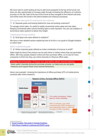 Managingdigital
strategy
Gettingnew
customers
Keepingcustomers
loyal
PropositionTargetingDefineyour
future
Understanding
yourecosystem
© Smart Insights (Marketing Intelligence) Limited. Please go to www.smartinsights.com to feedback or access our other guides.
7 Steps to Digital Marketing Strategy
!
29
3
We have said it’s worth looking at how to add more prospects to the top of the funnel, but
there are also opportunities to increase sales through increasing the efficiency of customer
journeys on the site, both at the top of the funnel as they navigate to find relevant services
and further down the funnel in the add-to-basket and checkout processes.
Set separate sales goals for existing and new customers
rr Q. Separate goals and tracking defined for new and existing customers?
To manage online sales, it’s useful to isolate incremental online sales and new sales.
Keeping incremental sales volume trending right is most important. You can use analytics or
ecommerce sales systems to deliver this insight.
Tracked goals through analytics
rr Q. Goal types and value defined in analytics?
We have a more detailed section explaining how to do this in our guide to Google Analytics
or online here2
.
Define multichannel goals
rr Q. Online channels goals defined as online contribution of revenue or profit?
Sales might be direct if the product can be sold online or indirect where they are generated
offline. Still many people research online and then purchase offline, so it’s key for many
companies to think how they use online channels to influence offline sales.
Strategy Recommendation 12 Ensure your goal-setting reflects channel switching
Users switch channels during the purchase process, so make sure you set goals,
measures and support these cross-channel behaviours.
Here’s one example3
, showing the importance of offline purchase (37% of mobile phone
contracts after online research):
2  Smart Insights: Set goals in Google Analytics
3  GFK-Ropo-Vodafone multichannel ROPO study
 