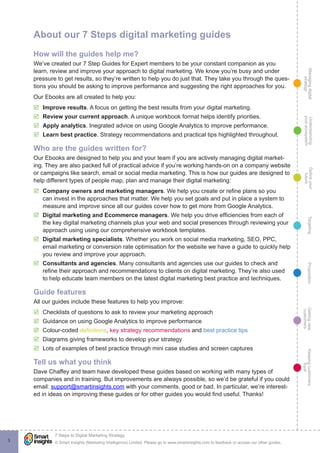 Managingdigital
strategy
Gettingnew
customers
Keepingcustomers
loyal
PropositionTargetingDefineyour
future
Understanding
yourecosystem
© Smart Insights (Marketing Intelligence) Limited. Please go to www.smartinsights.com to feedback or access our other guides.
7 Steps to Digital Marketing Strategy
!
3
About our 7 Steps digital marketing guides
How will the guides help me?
We’ve created our 7 Step Guides for Expert members to be your constant companion as you
learn, review and improve your approach to digital marketing. We know you’re busy and under
pressure to get results, so they’re written to help you do just that. They take you through the ques-
tions you should be asking to improve performance and suggesting the right approaches for you.
Our Ebooks are all created to help you:
þ Improve results. A focus on getting the best results from your digital marketing.
þ Review your current approach. A unique workbook format helps identify priorities.
þ Apply analytics. Inegrated advice on using Google Analytics to improve performance.
þ Learn best practice. Strategy recommendations and practical tips highlighted throughout.
Who are the guides written for?
Our Ebooks are designed to help you and your team if you are actively managing digital market-
ing. They are also packed full of practical advice if you’re working hands-on on a company website
or campaigns like search, email or social media marketing. This is how our guides are designed to
help different types of people map, plan and manage their digital marketing:
þ Company owners and marketing managers. We help you create or refine plans so you
can invest in the approaches that matter. We help you set goals and put in place a system to
measure and improve since all our guides cover how to get more from Google Analytics.
þ Digital marketing and Ecommerce managers. We help you drive efficiencies from each of
the key digital marketing channels plus your web and social presences through reviewing your
approach using using our comprehensive workbook templates.
þ Digital marketing specialists. Whether you work on social media marketing, SEO, PPC,
email marketing or conversion rate optimisation for the website we have a guide to quickly help
you review and improve your approach.
þ Consultants and agencies. Many consultants and agencies use our guides to check and
refine their approach and recommendations to clients on digital marketing. They’re also used
to help educate team members on the latest digital marketing best practice and techniques.
Guide features
All our guides include these features to help you improve:
þ Checklists of questions to ask to review your marketing approach
þ Guidance on using Google Analytics to improve performance
þ Colour-coded definitions, key strategy recommendations and best practice tips
þ Diagrams giving frameworks to develop your strategy
þ Lots of examples of best practice through mini case studies and screen captures
Tell us what you think
Dave Chaffey and team have developed these guides based on working with many types of
companies and in training. But improvements are always possible, so we’d be grateful if you could
email: support@smartinsights.com with your comments, good or bad. In particular, we’re interest-
ed in ideas on improving these guides or for other guides you would find useful. Thanks!
 