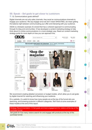 Managingdigital
strategy
Gettingnew
customers
Keepingcustomers
loyal
PropositionTargetingDefineyour
future
Understanding
yourecosystem
© Smart Insights (Marketing Intelligence) Limited. Please go to www.smartinsights.com to feedback or access our other guides.
7 Steps to Digital Marketing Strategy
!
30
3
5S: Speak – Set goals to get closer to customers
rr Q. Communications goals defined?
Digital channels are not only sales channels, they excel as communications channels to
engage your audience. We say engage since we don’t mean SHOUTING, we mean getting
the balance right between communicating your offer and interacting with your audience.
ASOS is a fantastic example of a brand that has a coherent approach to communicating
through it’s blog and communities. It has developed a content marketing strategy to help
think about it’s online communications in a more strategic way. Read our content marketing
strategy guide for more depth on how you can approach this.
We recommend creating detailed conversion or budget models, which allow you to set goals
by digital channel for reaching and influencing your audience.
On a website, it’s useful to know how many people are at the top of the funnel who are
searching, and browsing products in different categories. We’ll look at some examples of
these models at the end of this report.
Strategy Recommendation 13 Set goals and track engagement for visitors at the top of the
purchase funnel
Set goals for how many visitors search for and engage with products at the top of the
purchase funnel.
 