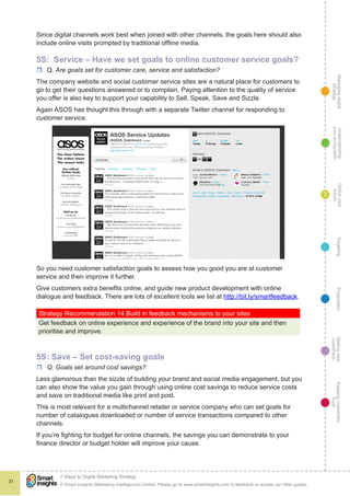 Managingdigital
strategy
Gettingnew
customers
Keepingcustomers
loyal
PropositionTargetingDefineyour
future
Understanding
yourecosystem
© Smart Insights (Marketing Intelligence) Limited. Please go to www.smartinsights.com to feedback or access our other guides.
7 Steps to Digital Marketing Strategy
!
31
3
Since digital channels work best when joined with other channels, the goals here should also
include online visits prompted by traditional offline media.
5S: Service – Have we set goals to online customer service goals?
rr Q. Are goals set for customer care, service and satisfaction?
The company website and social customer service sites are a natural place for customers to
go to get their questions answered or to complain. Paying attention to the quality of service
you offer is also key to support your capability to Sell, Speak, Save and Sizzle.
Again ASOS has thought this through with a separate Twitter channel for responding to
customer service.
So you need customer satisfaction goals to assess how you good you are at customer
service and then improve it further.
Give customers extra benefits online, and guide new product development with online
dialogue and feedback. There are lots of excellent tools we list at http://bit.ly/smartfeedback.
Strategy Recommendation 14 Build in feedback mechanisms to your sites
Get feedback on online experience and experience of the brand into your site and then
prioritise and improve.
5S: Save – Set cost-saving goals
rr Q. Goals set around cost savings?
Less glamorous than the sizzle of building your brand and social media engagement, but you
can also show the value you gain through using online cost savings to reduce service costs
and save on traditional media like print and post.
This is most relevant for a multichannel retailer or service company who can set goals for
number of catalogues downloaded or number of service transactions compared to other
channels.
If you’re fighting for budget for online channels, the savings you can demonstrate to your
finance director or budget holder will improve your cause.
 