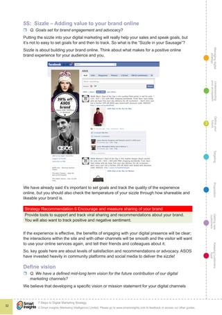 Managingdigital
strategy
Gettingnew
customers
Keepingcustomers
loyal
PropositionTargetingDefineyour
future
Understanding
yourecosystem
© Smart Insights (Marketing Intelligence) Limited. Please go to www.smartinsights.com to feedback or access our other guides.
7 Steps to Digital Marketing Strategy
!
32
3
5S: Sizzle – Adding value to your brand online
rr Q. Goals set for brand engagement and advocacy?
Putting the sizzle into your digital marketing will really help your sales and speak goals, but
it’s not to easy to set goals for and then to track. So what is the “Sizzle in your Sausage”?
Sizzle is about building your brand online. Think about what makes for a positive online
brand experience for your audience and you.
We have already said it’s important to set goals and track the quality of the experience
online, but you should also check the temperature of your sizzle through how shareable and
likeable your brand is.
Strategy Recommendation 6 Encourage and measure sharing of your brand
Provide tools to support and track viral sharing and recommendations about your brand.
You will also want to track positive and negative sentiment.
If the experience is effective, the benefits of engaging with your digital presence will be clear;
the interactions within the site and with other channels will be smooth and the visitor will want
to use your online services again, and tell their friends and colleagues about it.
So, key goals here are about levels of satisfaction and recommendations or advocacy. ASOS
have invested heavily in community platforms and social media to deliver the sizzle!
Define vision
rr Q. We have a defined mid-long term vision for the future contribution of our digital
marketing channels?
We believe that developing a specific vision or mission statement for your digital channels
 