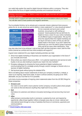 Managingdigital
strategy
Gettingnew
customers
Keepingcustomers
loyal
PropositionTargetingDefineyour
future
Understanding
yourecosystem
© Smart Insights (Marketing Intelligence) Limited. Please go to www.smartinsights.com to feedback or access our other guides.
7 Steps to Digital Marketing Strategy
!
33
3
can really help explain the need for digital channel initiatives within a company. They also
show where the focus of digital marketing activities and investment should be.
Strategy recommendation 15  Define a vision for how digital channels will support your
customer and brand
Provide tools to support and track viral sharing and recommendations about your brand.
You will also want to track positive and negative sentiment.
You’re probably thinking ‘we’ve already got a corporate mission statement that everyone
pokes fun at, so why would we want to define a vision statement?’ or ‘why should we bother?
It’s too corporate and we’re just a small
business, we just get on with selling our
products.’ Good questions! But we still think it’s
helpful to have a vision for your online marketing
for all different types of organisation. We say this
since the opportunities from digital marketing are
too big to not have a vision of how you will use
digital media in the future. If you don’t define the
opportunity you won’t be able to grasp it because
there will be too many other distractions. They
may also take time to be achieved. Look at how Dell4
set their long-term vision, both for their
online channel as a whole and how online analytics will support it.
A good vision statement for your digital marketing activities can help:
þþ Show how digital marketing or Ebusiness can transform your organisation in the future if
you innovate and invest
þþ Show where you need to focus your effort – is it customer experience and service to build
loyalty or are you also looking to expand your reach into new markets?
þþ Energise colleagues by showing the future potential of digital marketing and
communicating that it’s a strategic priority through a senior manager or director who is a
sponsor of digital marketing
þþ Set top-level goals without going into detailed KPIs.
We’re not talking about mission statements of what your company currently is, instead, a
vision is an inspiring, ideal future state. A vision is almost certainly not going to be 100%
attainable, but you must feel as if it is possible.
Let’s look at some examples of inspiring vision statements taken from the US SEC filings for
these companies:
þþ Amazon.com
Our vision is to be earth’s most customer centric company; to build a place where people
can come to find and discover anything they might want to buy online.
þþ Dell
Dell listens to customers and delivers innovative technology and services they trust and
value.
þþ eBay 
eBay pioneers communities built on commerce, sustained by trust, and inspired by
opportunity. eBay brings together millions of people every day on a local, national and
international basis through an array of websites that focus on commerce, payments and
communications.
4  Smart Insights: Dell case study
 