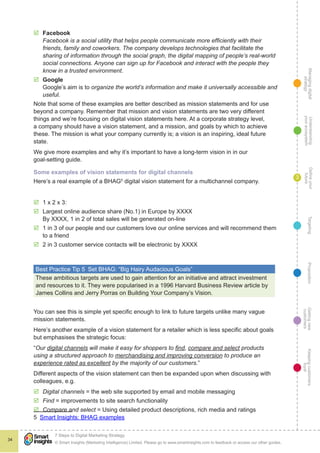 Managingdigital
strategy
Gettingnew
customers
Keepingcustomers
loyal
PropositionTargetingDefineyour
future
Understanding
yourecosystem
© Smart Insights (Marketing Intelligence) Limited. Please go to www.smartinsights.com to feedback or access our other guides.
7 Steps to Digital Marketing Strategy
!
34
3
þþ Facebook 
Facebook is a social utility that helps people communicate more efficiently with their
friends, family and coworkers. The company develops technologies that facilitate the
sharing of information through the social graph, the digital mapping of people’s real-world
social connections. Anyone can sign up for Facebook and interact with the people they
know in a trusted environment.
þþ Google 
Google’s aim is to organize the world’s information and make it universally accessible and
useful.
Note that some of these examples are better described as mission statements and for use
beyond a company. Remember that mission and vision statements are two very different
things and we’re focusing on digital vision statements here. At a corporate strategy level,
a company should have a vision statement, and a mission, and goals by which to achieve
these. The mission is what your company currently is; a vision is an inspiring, ideal future
state.
We give more examples and why it’s important to have a long-term vision in in our
goal-setting guide.
Some examples of vision statements for digital channels
Here’s a real example of a BHAG5
digital vision statement for a multichannel company.
þþ 1 x 2 x 3:
þþ Largest online audience share (No.1) in Europe by XXXX
By XXXX, 1 in 2 of total sales will be generated on-line
þþ 1 in 3 of our people and our customers love our online services and will recommend them
to a friend
þþ 2 in 3 customer service contacts will be electronic by XXXX
Best Practice Tip 5  Set BHAG: “Big Hairy Audacious Goals”
These ambitious targets are used to gain attention for an initiative and attract investment
and resources to it. They were popularised in a 1996 Harvard Business Review article by
James Collins and Jerry Porras on Building Your Company’s Vision.
You can see this is simple yet specific enough to link to future targets unlike many vague
mission statements.
Here’s another example of a vision statement for a retailer which is less specific about goals
but emphasises the strategic focus:
“Our digital channels will make it easy for shoppers to find, compare and select products
using a structured approach to merchandising and improving conversion to produce an
experience rated as excellent by the majority of our customers.”
Different aspects of the vision statement can then be expanded upon when discussing with
colleagues, e.g.
þþ Digital channels = the web site supported by email and mobile messaging
þþ Find = improvements to site search functionality
þþ Compare and select = Using detailed product descriptions, rich media and ratings
5  Smart Insights: BHAG examples
 