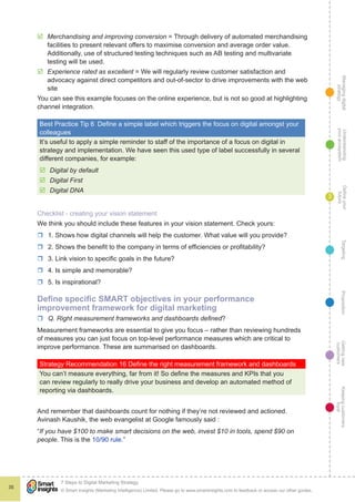 Managingdigital
strategy
Gettingnew
customers
Keepingcustomers
loyal
PropositionTargetingDefineyour
future
Understanding
yourecosystem
© Smart Insights (Marketing Intelligence) Limited. Please go to www.smartinsights.com to feedback or access our other guides.
7 Steps to Digital Marketing Strategy
!
35
3
þþ Merchandising and improving conversion = Through delivery of automated merchandising
facilities to present relevant offers to maximise conversion and average order value.
Additionally, use of structured testing techniques such as AB testing and multivariate
testing will be used.
þþ Experience rated as excellent = We will regularly review customer satisfaction and
advocacy against direct competitors and out-of-sector to drive improvements with the web
site
You can see this example focuses on the online experience, but is not so good at highlighting
channel integration.
Best Practice Tip 6  Define a simple label which triggers the focus on digital amongst your
colleagues
It’s useful to apply a simple reminder to staff of the importance of a focus on digital in
strategy and implementation. We have seen this used type of label successfully in several
different companies, for example:
þþ Digital by default
þþ Digital First
þþ Digital DNA
Checklist - creating your vision statement
We think you should include these features in your vision statement. Check yours:
rr 1. Shows how digital channels will help the customer. What value will you provide?
rr 2. Shows the benefit to the company in terms of efficiencies or profitability?
rr 3. Link vision to specific goals in the future?
rr 4. Is simple and memorable?
rr 5. Is inspirational?
Define specific SMART objectives in your performance
improvement framework for digital marketing
rr Q. Right measurement frameworks and dashboards defined?
Measurement frameworks are essential to give you focus – rather than reviewing hundreds
of measures you can just focus on top-level performance measures which are critical to
improve performance. These are summarised on dashboards.
Strategy Recommendation 16 Define the right measurement framework and dashboards
You can’t measure everything, far from it! So define the measures and KPIs that you
can review regularly to really drive your business and develop an automated method of
reporting via dashboards.
And remember that dashboards count for nothing if they’re not reviewed and actioned.
Avinash Kaushik, the web evangelist at Google famously said :
“If you have $100 to make smart decisions on the web, invest $10 in tools, spend $90 on
people. This is the 10/90 rule.”
 