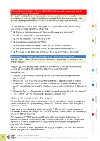 Managingdigital
strategy
Gettingnew
customers
Keepingcustomers
loyal
PropositionTargetingDefineyour
future
Understanding
yourecosystem
© Smart Insights (Marketing Intelligence) Limited. Please go to www.smartinsights.com to feedback or access our other guides.
7 Steps to Digital Marketing Strategy
!
36
3
Strategy Recommendation 17 Invest sufficient time in the people, process and tools to
support performance improvement
If you don’t invest sufficient in the supporting processes and people your careful
specification of goals and objectives will have been pointless. So make sure you put in
place the right approaches to review and take action depending on your numbers.
We talk more about how to make this happen in our guide to improving results through
goal-setting and keep it brief here. Check that:
rr Q. There is a defined measurement framework to review and take action?
rr Q. Our KPIs are aligned to business success?
rr Q. The dependencies between KPIs is clear?
rr Q. Individuals are responsible for KPIs?
rr Q. Our measurement framework includes the right efficiency measures?
rr Q. Our measurement framework includes the right effectiveness measures?
rr Q. Measures can be distributed and reviewed in a top-level report or dashboard?
Best Practice Tip 7  Identify your “critical few” KPIs - make sure they’re SMART
Use the SMART mnemonic to review your measures to define the KPIs that matter to
improve results.
Measures you consider should be simplified to a dashboard to limit the information that
needs to be reviewed to the “critical few” or the “measures that matter”.
SMART stands for:
þþ Specific – Is the objective sufficiently detailed to measure real-world problems and
opportunities?
þþ Measurable – Can a quantitative qualitative attribute be applied to create a metric?
þþ Actionable – Can the information be used to improve performance? If the objective
doesn’t change behaviour in staff to help them improve performance, there is little point in
it!
þþ Relevant – Can the information be applied to the specific problem faced by the manager?
þþ Time-related – Can the information be constrained through time?
Define your measurement framework
We have found that still, many companies don’t have a clear objective setting and reporting
system summarized as digital marketing dashboards. But there seems to be a hunger to
create and use these.
In our guide to improving online results we consider 3 different performance management
frameworks. But here, we’ll will just use our RACE framework since this has the fullest range
of KPIs for different managers.
We’ve developed “RACE” as a practical framework to help manage and improve the
commercial value that companies can gain from digital marketing. It will help simplify your
approach to reviewing the performance of your online marketing and taking actions to
improve its effectiveness.
RACE consists of four steps designed to help engage prospects, customers and fans with
brands throughout the customer lifecycle.
 