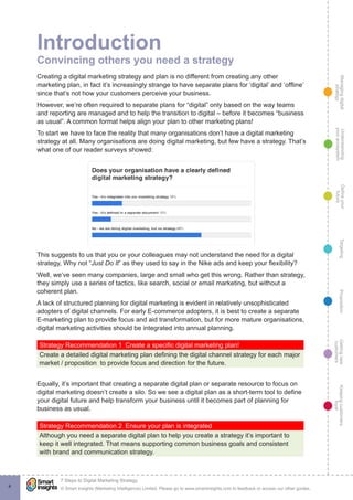 Managingdigital
strategy
Gettingnew
customers
Keepingcustomers
loyal
PropositionTargetingDefineyour
future
Understanding
yourecosystem
© Smart Insights (Marketing Intelligence) Limited. Please go to www.smartinsights.com to feedback or access our other guides.
7 Steps to Digital Marketing Strategy
!
4
Introduction
Convincing others you need a strategy
Creating a digital marketing strategy and plan is no different from creating any other
marketing plan, in fact it’s increasingly strange to have separate plans for ‘digital’ and ‘offline’
since that’s not how your customers perceive your business.
However, we’re often required to separate plans for “digital” only based on the way teams
and reporting are managed and to help the transition to digital – before it becomes “business
as usual”. A common format helps align your plan to other marketing plans!
To start we have to face the reality that many organisations don’t have a digital marketing
strategy at all. Many organisations are doing digital marketing, but few have a strategy. That’s
what one of our reader surveys showed:
This suggests to us that you or your colleagues may not understand the need for a digital
strategy, Why not “Just Do It” as they used to say in the Nike ads and keep your flexibility?
Well, we’ve seen many companies, large and small who get this wrong. Rather than strategy,
they simply use a series of tactics, like search, social or email marketing, but without a
coherent plan.
A lack of structured planning for digital marketing is evident in relatively unsophisticated
adopters of digital channels. For early E-commerce adopters, it is best to create a separate
E-marketing plan to provide focus and aid transformation, but for more mature organisations,
digital marketing activities should be integrated into annual planning.
Strategy Recommendation 1  Create a specific digital marketing plan!
Create a detailed digital marketing plan defining the digital channel strategy for each major
market / proposition to provide focus and direction for the future.
Equally, it’s important that creating a separate digital plan or separate resource to focus on
digital marketing doesn’t create a silo. So we see a digital plan as a short-term tool to define
your digital future and help transform your business until it becomes part of planning for
business as usual.
Strategy Recommendation 2  Ensure your plan is integrated
Although you need a separate digital plan to help you create a strategy it’s important to
keep it well integrated. That means supporting common business goals and consistent
with brand and communication strategy.
 