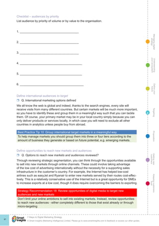 Managingdigital
strategy
Gettingnew
customers
Keepingcustomers
loyal
PropositionTargetingDefineyour
future
Understanding
yourecosystem
© Smart Insights (Marketing Intelligence) Limited. Please go to www.smartinsights.com to feedback or access our other guides.
7 Steps to Digital Marketing Strategy
!
41
4
Checklist – audiences by priority
List audience by priority of volume or by value to the organisation.
1. ____________________________________
2. ____________________________________
3. ____________________________________
4. ______________________________________
5. ______________________________________
6. _______________________________________
Define international audiences to target
rr Q. International marketing options defined
We all know the web is global and indeed, thanks to the search engines, every site will
receive visits from many different countries. But certain markets will be much more important,
so you have to identify these and group them in a meaningful way such that you can tackle
them. Of course, your primary market may be in your local country simply because you can
only deliver products or services locally, in which case you will need to exclude all other
countries in analytics unless people buy from abroad.
Best Practice Tip 10  Group international target markets in a meaningful way
To help manage markets you should group them into three or four tiers according to the
amount of business they generate or based on future potential, e.g. emerging markets.
Define opportunities to reach new markets and audiences
rr Q. Options to reach new markets and audiences reviewed?
Through reviewing strategic segmentation, you can think through the opportunities available
to sell into new markets through online channels. These could involve taking advantage
of the low cost of advertising internationally without the necessity for a supporting sales
infrastructure in the customer’s country. For example, the Internet has helped low-cost
airlines such as easyJet and Ryanair to enter new markets served by their routes cost-effec-
tively. This is a relatively conservative use of the Internet but is a great opportunity for SMEs
to increase exports at a low cost, though it does require overcoming the barriers to exporting.
Strategy Recommendation 18  Review opportunities of digital media to target new
audiences and new markets
Don’t limit your online ambitions to sell into existing markets. Instead, review opportunities
to reach new audiences - either completely different to those that exist already or through
micro-targeting
 
