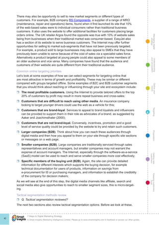 Managingdigital
strategy
Gettingnew
customers
Keepingcustomers
loyal
PropositionTargetingDefineyour
future
Understanding
yourecosystem
© Smart Insights (Marketing Intelligence) Limited. Please go to www.smartinsights.com to feedback or access our other guides.
7 Steps to Digital Marketing Strategy
!
42
4
There may also be opportunity to sell to new market segments or different types of
customers. For example, B2B company RS Components, a supplier of a range of MRO
(maintenance, repair and operations) items, found when it first launched its site that 10%
of the web-based sales were to individual consumers rather than traditional business
customers. It also uses the website to offer additional facilities for customers placing large
orders online. The UK retailer Argos found the opposite was true with 10% of website sales
being from businesses when their traditional market was consumer-based. EasyJet also
has a section of its website to serve business customers. The Internet may offer further
opportunities for selling to market sub-segments that have not been previously targeted.
For example, a product sold to large businesses may also appeal to SMEs that they have
previously been unable to serve because of the cost of sales via a specialist sales force.
Alternatively a product targeted at young people could also appeal to some members of
an older audience and vice versa. Many companies have found that the audience and
customers of their website are quite different from their traditional audience.
Common online targeting priorities
Let’s look at some examples of how we can select segments for targeting online that
are most attractive in terms of growth and profitability. These may be similar or different
compared with groups targeted offline. Some examples of B2C and B2B customer segments
that you should think about reaching or influencing through your site and ecosystem include:
rr The most profitable customers. Using the Internet to provide tailored offers to the top
20% of customers by profit may result in more repeat business and cross-sales;
rr Customers that are difficult to reach using other media. An insurance company
looking to target younger drivers could use the web as a vehicle for this;
rr Customers that are brand-loyal. Services to appeal to brand loyalists and influencers
can be provided to support them in their role as advocates of a brand, as suggested by
Aaker and Joachimsthaler (2000);
rr Customers that are not brand-loyal. Conversely, incentives, promotion and a good
level of service quality could be provided by the website to try and retain such customers.
rr Larger companies (B2B). Think about how you can reach these audiences through
digital media and then how you appeal to them on your site through specific site sections
or messages on a web page;
rr Smaller companies (B2B). Large companies are traditionally serviced through sales
representatives and account managers, but smaller companies may not warrant the
expense of account managers. The Internet, especially through the software-as-a-service
(SaaS) model can be used to reach and serve smaller companies more cost effectively;
rr Specific members of the buying unit (B2B). Again, the site can provide detailed
information for different interests which supports the buying decision, for example
technical documentation for users of products, information on savings from
e-procurement for IS or purchasing managers, and information to establish the credibility
of the company for decision makers;
As we will see at the end of this step, the digital media channels like affiliate, search and
social media also give opportunities to reach to smaller segment sizes, this is micro-target-
ing.
Tactical segmentation methods review
rr Q. Tactical segmentation reviewed?
The next two sections also review tactical segmentation options. Before we look at these,
 