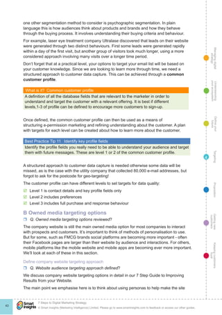 Managingdigital
strategy
Gettingnew
customers
Keepingcustomers
loyal
PropositionTargetingDefineyour
future
Understanding
yourecosystem
© Smart Insights (Marketing Intelligence) Limited. Please go to www.smartinsights.com to feedback or access our other guides.
7 Steps to Digital Marketing Strategy
!
43
4
one other segmentation method to consider is psychographic segmentation. In plain
language this is how audiences think about products and brands and how they behave
through the buying process. It involves understanding their buying criteria and behaviour.
For example, laser eye treatment company Ultralase discovered that leads on their website
were generated through two distinct behaviours. First some leads were generated rapidly
within a day of the first visit, but another group of visitors took much longer, using a more
considered approach involving many visits over a longer time period.
Don’t forget that at a practical level, your options to target your email list will be based on
your customer knowledge. Since we are looking to learn more through time, we need a
structured approach to customer data capture. This can be achieved through a common
customer profile.
What is it?  Common customer profile
A definition of all the database fields that are relevant to the marketer in order to
understand and target the customer with a relevant offering. It is best if different
levels,1-3 of profile can be defined to encourage more customers to sign-up.
Once defined, the common customer profile can then be used as a means of
structuring e-permission marketing and refining understanding about the customer. A plan
with targets for each level can be created about how to learn more about the customer.
Best Practice Tip 11  Identify key profile fields
Identify the profile fields you really need to be able to understand your audience and target
them with future messages. These are level 1 or 2 of the common customer profile.
A structured approach to customer data capture is needed otherwise some data will be
missed, as is the case with the utility company that collected 80,000 e-mail addresses, but
forgot to ask for the postcode for geo-targeting!
The customer profile can have different levels to set targets for data quality:
þþ Level 1 is contact details and key profile fields only
þþ Level 2 includes preferences
þþ Level 3 includes full purchase and response behaviour
B Owned media targeting options
rr Q. Owned media targeting options reviewed?
The company website is still the main owned media option for most companies to interact
with prospects and customers. It’s important to think of methods of personalisation to use.
But for some, such as FMCG brands social platforms are becoming more important - often
their Facebook pages are larger than their website by audience and interactions. For others,
mobile platforms like the mobile website and mobile apps are becoming ever more important.
We’ll look at each of these in this section.
Define company website targeting approach
rr Q. Website audience targeting approach defined?
We discuss company website targeting options in detail in our 7 Step Guide to Improving
Results from your Website.
The main point we emphasise here is to think about using personas to help make the site
 