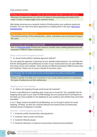 Managingdigital
strategy
Gettingnew
customers
Keepingcustomers
loyal
PropositionTargetingDefineyour
future
Understanding
yourecosystem
© Smart Insights (Marketing Intelligence) Limited. Please go to www.smartinsights.com to feedback or access our other guides.
7 Steps to Digital Marketing Strategy
!
44
4
more customer-centric.
Strategy Recommendation 19  Create web personas to help define your site audience
Personas can help improve your site so it’s based on the psychology and needs of the
visitor. In short, it makes pages more customer-centric.
Web design personas are a powerful method of thinking about your audience needs and
priorities. You can read more about approaches to creating them in this post: http://bit.ly/
smartpersonas
What is it?  Web design personas
A thumbnail summary of the characteristics, needs, motivations and environment of typical
site users.
Recommended resource?  Personas toolkit
See our Personas toolkit showing key issues to consider when creating personas and with
examples of different styles of personas.
Define social presence targeting approach
rr Q. Social media platform targeting approach defined?
You can apply the approach of personas to your website social presence. You will likely find
that the demographics and preferences of users of your social presences are quite different
from those of your main website. There will also be differences between different social sites
like Facebook, Twitter and of course LinkedIn for business users.
Best Practice Tip 12  Audit users of your social presence to create a social profile
for each site
Review a sample of profiles and comments on your social media presence to understand
the types of audiences and their preferences.
Targeting using email marketing
rr Q. Options for targeting through email house-list reviewed?
Email is most effective for marketing when using your in-house list. Your capability here for
targeting will be part of your wider E-CRM strategy. But at a practical level it will depend on
the fields you have available on the database for your audience and whether they have been
populated.
In our 7 Steps Guide to Excellent Email Marketing, we run through 5 options for email
targeting. Of these, we think the customer lifecycle and activity levels are particularly
important levels of targeting to consider.
Checklist – 5 email targeting approaches
rr 1. Customer profile characteristics (demographics).
rr 2. Customer value (current and future).
rr 3. Customer lifecycle groups.
rr 4. Customer behaviour in response and purchase (observed and predicted).
 