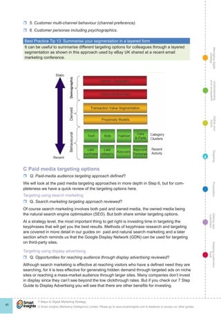 Managingdigital
strategy
Gettingnew
customers
Keepingcustomers
loyal
PropositionTargetingDefineyour
future
Understanding
yourecosystem
© Smart Insights (Marketing Intelligence) Limited. Please go to www.smartinsights.com to feedback or access our other guides.
7 Steps to Digital Marketing Strategy
!
45
4
rr 5. Customer multi-channel behaviour (channel preference).
rr 6. Customer personas including psychographics.
Best Practice Tip 13  Summarise your segmentation in a layered form
It can be useful to summarise different targeting options for colleagues through a layered
segmentation as shown in this approach used by eBay UK shared at a recent email
marketing conference.
C Paid media targeting options
rr Q. Paid-media audience targeting approach defined?
We will look at the paid media targeting approaches in more depth in Step 6, but for com-
pleteness we have a quick review of the targeting options here.
Targeting using search marketing
rr Q. Search marketing targeting approach reviewed?
Of course search marketing involves both paid and owned media, the owned media being
the natural search engine optimisation (SEO). But both share similar targeting options.
At a strategy level, the most important thing to get right is investing time in targeting the
keyphrases that will get you the best results. Methods of keyphrase research and targeting
are covered in more detail in our guides on paid and natural search marketing and a later
section which reminds us that the Google Display Network (GDN) can be used for targeting
on third-party sites.
Targeting using display advertising
rr Q. Opportunities for reaching audience through display advertising reviewed?
Although search marketing is effective at reaching visitors who have a defined need they are
searching, for it is less effective for generating hidden demand through targeted ads on niche
sites or reaching a mass-market audience through larger sites. Many companies don’t invest
in display since they can’t see beyond the low clickthrough rates. But if you check our 7 Step
Guide to Display Advertising you will see that there are other benefits for investing.
 