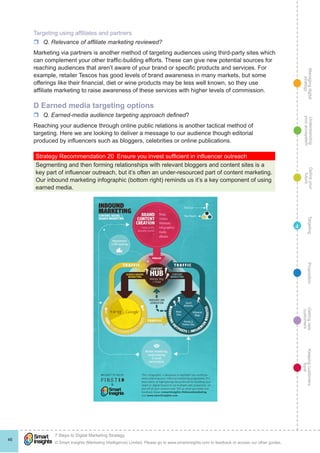 Managingdigital
strategy
Gettingnew
customers
Keepingcustomers
loyal
PropositionTargetingDefineyour
future
Understanding
yourecosystem
© Smart Insights (Marketing Intelligence) Limited. Please go to www.smartinsights.com to feedback or access our other guides.
7 Steps to Digital Marketing Strategy
!
46
4
Targeting using affiliates and partners
rr Q. Relevance of affiliate marketing reviewed?
Marketing via partners is another method of targeting audiences using third-party sites which
can complement your other traffic-building efforts. These can give new potential sources for
reaching audiences that aren’t aware of your brand or specific products and services. For
example, retailer Tescos has good levels of brand awareness in many markets, but some
offerings like their financial, diet or wine products may be less well known, so they use
affiliate marketing to raise awareness of these services with higher levels of commission.
D Earned media targeting options
rr Q. Earned-media audience targeting approach defined?
Reaching your audience through online public relations is another tactical method of
targeting. Here we are looking to deliver a message to our audience though editorial
produced by influencers such as bloggers, celebrities or online publications.
Strategy Recommendation 20  Ensure you invest sufficient in influencer outreach
Segmenting and then forming relationships with relevant bloggers and content sites is a
key part of influencer outreach, but it’s often an under-resourced part of content marketing.
Our inbound marketing infographic (bottom right) reminds us it’s a key component of using
earned media.
 