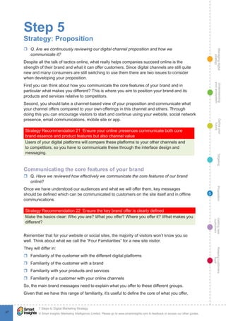 Managingdigital
strategy
Gettingnew
customers
Keepingcustomers
loyal
PropositionTargetingDefineyour
future
Understanding
yourecosystem
© Smart Insights (Marketing Intelligence) Limited. Please go to www.smartinsights.com to feedback or access our other guides.
7 Steps to Digital Marketing Strategy
!
47
5
Step 5
Strategy: Proposition
rr Q. Are we continuously reviewing our digital channel proposition and how we
communicate it?
Despite all the talk of tactics online, what really helps companies succeed online is the
strength of their brand and what it can offer customers. Since digital channels are still quite
new and many consumers are still switching to use them there are two issues to consider
when developing your proposition.
First you can think about how you communicate the core features of your brand and in
particular what makes you different? This is where you aim to position your brand and its
products and services relative to competitors.
Second, you should take a channel-based view of your proposition and communicate what
your channel offers compared to your own offerings in this channel and others. Through
doing this you can encourage visitors to start and continue using your website, social network
presence, email communications, mobile site or app.
Strategy Recommendation 21  Ensure your online presences communicate both core
brand essence and product features but also channel value
Users of your digital platforms will compare these platforms to your other channels and
to competitors, so you have to communicate these through the interface design and
messaging.
Communicating the core features of your brand
rr Q. Have we reviewed how effectively we communicate the core features of our brand
online?
Once we have understood our audiences and what we will offer them, key messages
should be defined which can be communicated to customers on the site itself and in offline
communications.
Strategy Recommendation 22  Ensure the key brand offer is clearly defined
Make the basics clear: Who you are? What you offer? Where you offer it? What makes you
different?
Remember that for your website or social sites, the majority of visitors won’t know you so
well. Think about what we call the “Four Familiarities” for a new site visitor.
They will differ in:
rr Familiarity of the customer with the different digital platforms
rr Familiarity of the customer with a brand
rr Familiarity with your products and services
rr Familiarity of a customer with your online channels
So, the main brand messages need to explain what you offer to these different groups.
Given that we have this range of familiarity, it’s useful to define the core of what you offer,
 