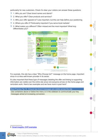 Managingdigital
strategy
Gettingnew
customers
Keepingcustomers
loyal
PropositionTargetingDefineyour
future
Understanding
yourecosystem
© Smart Insights (Marketing Intelligence) Limited. Please go to www.smartinsights.com to feedback or access our other guides.
7 Steps to Digital Marketing Strategy
!
48
5
particularly for new customers. Check it’s clear your visitors can answer these questions:
rr 1. Who you are? Clear brand names and idents?
rr 2. What you offer? Clear products and services?
rr 3. Who your offer appeals to? Less important, but this can help define your positioning.
rr 4. Where you offer it? Particularly important if you serve local markets!
rr 5. What makes you different? Often missed and the most important! What truly
differentiates you?
For example, this site has a clear “Why Choose Us?” message on the home page, important
since it is a less well known provider in its sector.
It’s also important that these type of messages detailing the offer and linking to supporting
information are visible over the entire site since not everyone arrives on the home page and
reminders work. Here’s two examples and we have more in post here6
:
Best Practice Tip 14  Ensure key brand messages are visible across the site
Use containers above or below the menu or in the sidebars to communicate your key
messages aimed at increasing conversion.
6  Smart Insights: OVP examples
 