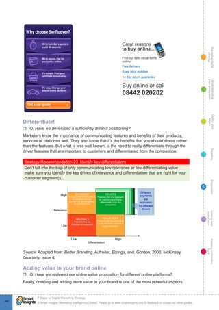 Managingdigital
strategy
Gettingnew
customers
Keepingcustomers
loyal
PropositionTargetingDefineyour
future
Understanding
yourecosystem
© Smart Insights (Marketing Intelligence) Limited. Please go to www.smartinsights.com to feedback or access our other guides.
7 Steps to Digital Marketing Strategy
!
49
5
Differentiate!
rr Q. Have we developed a sufficiently distinct positioning?
Marketers know the importance of communicating features and benefits of their products,
services or platforms well. They also know that it’s the benefits that you should stress rather
than the features. But what is less well known, is the need to really differentiate through the
driver features that are important to customers and differentiated from the competition.
Strategy Recommendation 23  Identify key differentiators
Don’t fall into the trap of only communicating low relevance or low differentiating value -
make sure you identify the key drives of relevance and differentiation that are right for your
customer segment(s).
Source: Adapted from: Better Branding. Aufreiter, Elzinga, and. Gordon, 2003, McKinsey
Quarterly. Issue 4
Adding value to your brand online
rr Q. Have we reviewed our online value proposition for different online platforms?
Really, creating and adding more value to your brand is one of the most powerful aspects
 