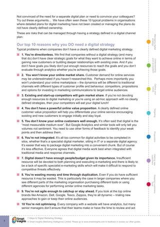 Managingdigital
strategy
Gettingnew
customers
Keepingcustomers
loyal
PropositionTargetingDefineyour
future
Understanding
yourecosystem
© Smart Insights (Marketing Intelligence) Limited. Please go to www.smartinsights.com to feedback or access our other guides.
7 Steps to Digital Marketing Strategy
!
5
Not convinced of the need for a separate digital plan or need to convince your colleagues?
Try out these arguments... We have often seen these 10 typical problems in organisations
where detailed plans for digital marketing have not been created or managing the plans do
not have clearly defined ownership.
These are risks that can be managed through having a strategy defined in a digital channel
plan:
Our top 10 reasons why you DO need a digital strategy
Typical problems when companies don’t have a clearly defined digital marketing strategy.
ýý 1. You’re directionless. We find that companies without a digital strategy (and many
that do) don’t have clear strategic goals for what they want to achieve online in terms of
gaining new customers or building deeper relationships with existing ones. And if you
don’t have goals you likely don’t put enough resources to reach the goals and you don’t
evaluate through analytics whether you’re achieving those goals.
ýý 2. You won’t know your online market share. Customer demand for online services
may be underestimated if you haven’t researched this. Perhaps more importantly you
won’t understand your online marketplace – the dynamics will be different to traditional
channels with different types of customer profile and behaviour, competitors, propositions
and options for investing in marketing communications to target online audiences.
ýý 3. Existing and start-up competitors will gain market share. If you’re not devoting
enough resources to digital marketing or you’re using an ad-hoc approach with no clearly
defined strategies, then your competitors will eat your digital lunch!
ýý 4. You don’t have a powerful online value proposition. A clearly defined online
customer value proposition will help you differentiate your online service encouraging
existing and new customers to engage initially and stay loyal.
ýý 5. You don’t know your online customers well enough. It’s often said that digital is the
“most measurable medium ever”. But Google Analytics and similar tools will only tell you
volumes not sentiment. You need to use other forms of feedback to identify your weak
points and then address them.
ýý 6. You’re not integrated. It’s all too common for digital activities to be completed in
silos, whether that’s a specialist digital marketer, sitting in IT or a separate digital agency.
It’s easier that way to package digital marketing into a convenient chunk. But of course
it’s less effective. Everyone agrees that digital media work best when integrated with
traditional media and response channels.
ýý 7. Digital doesn’t have enough people/budget given its importance. Insufficient
resource will be devoted to both planning and executing e-marketing and there is likely to
be a lack of specific specialist e-marketing skills which will make it difficult to respond to
competitive threats effectively.
ýý 8. You’re wasting money and time through duplication. Even if you do have sufficient
resource it may be wasted. This is particularly the case in larger companies where you
see different parts of the marketing organisation purchasing different tools or using
different agencies for performing similar online marketing tasks.
ýý 9. You’re not agile enough to catchup or stay ahead. If you look at the top online
brands like Amazon, Dell, Google, Tesco, Zappos, they’re all dynamic – trialing new
approaches to gain or keep their online audiences.
ýý 10 You’re not optimising. Every company with a website will have analytics, but many
senior managers don’t ensure that their teams make or have the time to review and act
 