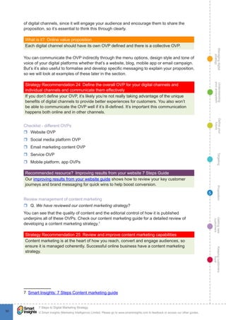 Managingdigital
strategy
Gettingnew
customers
Keepingcustomers
loyal
PropositionTargetingDefineyour
future
Understanding
yourecosystem
© Smart Insights (Marketing Intelligence) Limited. Please go to www.smartinsights.com to feedback or access our other guides.
7 Steps to Digital Marketing Strategy
!
50
5
of digital channels, since it will engage your audience and encourage them to share the
proposition, so it’s essential to think this through clearly.
What is it?  Online value proposition
Each digital channel should have its own OVP defined and there is a collective OVP.
You can communicate the OVP indirectly through the menu options, design style and tone of
voice of your digital platforms whether that’s a website, blog, mobile app or email campaign.
But’s it’s also useful to formalise and develop specific messaging to explain your proposition,
so we will look at examples of these later in the section.
Strategy Recommendation 24  Define the overall OVP for your digital channels and
individual channels and communicate them effectively
If you don’t define your OVP, it’s likely you’re not really taking advantage of the unique
benefits of digital channels to provide better experiences for customers. You also won’t
be able to communicate the OVP well if it’s ill-defined. It’s important this communication
happens both online and in other channels.
Checklist - different OVPs
rr Website OVP
rr Social media platform OVP
rr Email marketing content OVP
rr Service OVP
rr Mobile platform, app OVPs
Recommended resource?  Improving results from your website 7 Steps Guide
Our improving results from your website guide shows how to review your key customer
journeys and brand messaging for quick wins to help boost conversion.
Review management of content marketing
rr Q. We have reviewed our content marketing strategy?
You can see that the quality of content and the editorial control of how it is published
underpins all of these OVPs. Check our content marketing guide for a detailed review of
developing a content marketing strategy.7
Strategy Recommendation 25  Review and improve content marketing capabilities
Content marketing is at the heart of how you reach, convert and engage audiences, so
ensure it is managed coherently. Successful online business have a content marketing
strategy.
7  Smart Insights: 7 Steps Content marketing guide
 