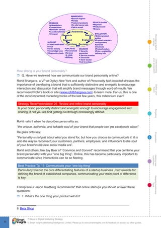 Managingdigital
strategy
Gettingnew
customers
Keepingcustomers
loyal
PropositionTargetingDefineyour
future
Understanding
yourecosystem
© Smart Insights (Marketing Intelligence) Limited. Please go to www.smartinsights.com to feedback or access our other guides.
7 Steps to Digital Marketing Strategy
!
52
5
How strong is your brand personality?
rr Q. Have we reviewed how we communicate our brand personality online?
Rohit Bhargava, a VP at Ogilvy New York and author of Personality Not Included stresses the
importance of developing a brand that is sufficiently distinctive and energetic to encourage
interaction and discussion that will amplify brand messages through word-of-mouth. We
recommend Rohit’s book or site (www.rohitbhargava.com) to learn more. For us, this is one
of the most important marketing books of the last few years, this millennium even!
Strategy Recommendation 26  Review and refine brand personality
Is your brand personality distinct and energetic enough to encourage engagement and
sharing, if not you will find getting cut-through increasingly difficult.
Rohit nails it when he describes personality as:
“the unique, authentic, and talkable soul of your brand that people can get passionate about”
He goes onto say:
“Personality is not just about what you stand for, but how you choose to communicate it. It is
also the way to reconnect your customers, partners, employees, and influencers to the soul
of your brand in the new social media era”.
Rohit and others, like Jay Baer of “Convince and Convert” recommend that you combine your
brand personality with your “one big thing”. Online, this has become particularly important to
communicate since interactions can be so fleeting.
Best Practice Tip 16  Communicate your “one big thing”
Particularly true for the core differentiating features of a startup business , but valuable for
defining the brand of established companies, communicating your main point of difference
is key.
Entrepreneur Jason Goldberg recommends8
that online startups you should answer these
questions:
rr 1. What’s the one thing your product will do?
_________________________________________________________________
8  Beta Shop
 