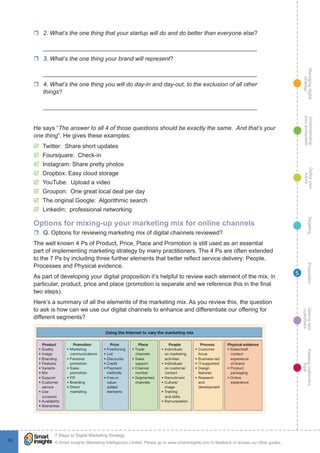 Managingdigital
strategy
Gettingnew
customers
Keepingcustomers
loyal
PropositionTargetingDefineyour
future
Understanding
yourecosystem
© Smart Insights (Marketing Intelligence) Limited. Please go to www.smartinsights.com to feedback or access our other guides.
7 Steps to Digital Marketing Strategy
!
53
5
rr 2. What’s the one thing that your startup will do and do better than everyone else?
_________________________________________________________________
rr 3. What’s the one thing your brand will represent?
_________________________________________________________________
rr 4. What’s the one thing you will do day-in and day-out, to the exclusion of all other
things?
_________________________________________________________________
He says “The answer to all 4 of those questions should be exactly the same. And that’s your
one thing”. He gives these examples:
þþ Twitter: Share short updates
þþ Foursquare: Check-in
þþ Instagram: Share pretty photos
þþ Dropbox: Easy cloud storage
þþ YouTube: Upload a video
þþ Groupon: One great local deal per day
þþ The original Google: Algorithmic search
þþ Linkedin: professional networking
Options for mixing-up your marketing mix for online channels
rr Q. Options for reviewing marketing mix of digital channels reviewed?
The well known 4 Ps of Product, Price, Place and Promotion is still used as an essential
part of implementing marketing strategy by many practitioners. The 4 Ps are often extended
to the 7 Ps by including three further elements that better reflect service delivery: People,
Processes and Physical evidence.
As part of developing your digital proposition it’s helpful to review each element of the mix, in
particular, product, price and place (promotion is separate and we reference this in the final
two steps).
Here’s a summary of all the elements of the marketing mix. As you review this, the question
to ask is how can we use our digital channels to enhance and differentiate our offering for
different segments?
 