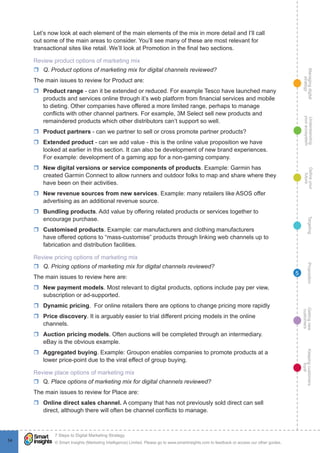 Managingdigital
strategy
Gettingnew
customers
Keepingcustomers
loyal
PropositionTargetingDefineyour
future
Understanding
yourecosystem
© Smart Insights (Marketing Intelligence) Limited. Please go to www.smartinsights.com to feedback or access our other guides.
7 Steps to Digital Marketing Strategy
!
54
5
Let’s now look at each element of the main elements of the mix in more detail and I’ll call
out some of the main areas to consider. You’ll see many of these are most relevant for
transactional sites like retail. We’ll look at Promotion in the final two sections.
Review product options of marketing mix
rr Q. Product options of marketing mix for digital channels reviewed?
The main issues to review for Product are:
rr Product range - can it be extended or reduced. For example Tesco have launched many
products and services online through it’s web platform from financial services and mobile
to dieting. Other companies have offered a more limited range, perhaps to manage
conflicts with other channel partners. For example, 3M Select sell new products and
remaindered products which other distributors can’t support so well.
rr Product partners - can we partner to sell or cross promote partner products?
rr Extended product - can we add value - this is the online value proposition we have
looked at earlier in this section. It can also be development of new brand experiences.
For example: development of a gaming app for a non-gaming company.
rr New digital versions or service components of products. Example: Garmin has
created Garmin Connect to allow runners and outdoor folks to map and share where they
have been on their activities.
rr New revenue sources from new services. Example: many retailers like ASOS offer
advertising as an additional revenue source.
rr Bundling products. Add value by offering related products or services together to
encourage purchase.
rr Customised products. Example: car manufacturers and clothing manufacturers
have offered options to “mass-customise” products through linking web channels up to
fabrication and distribution facilities.
Review pricing options of marketing mix
rr Q. Pricing options of marketing mix for digital channels reviewed?
The main issues to review here are:
rr New payment models. Most relevant to digital products, options include pay per view,
subscription or ad-supported.
rr Dynamic pricing. For online retailers there are options to change pricing more rapidly
rr Price discovery. It is arguably easier to trial different pricing models in the online
channels.
rr Auction pricing models. Often auctions will be completed through an intermediary.
eBay is the obvious example.
rr Aggregated buying. Example: Groupon enables companies to promote products at a
lower price-point due to the viral effect of group buying.
Review place options of marketing mix
rr Q. Place options of marketing mix for digital channels reviewed?
The main issues to review for Place are:
rr Online direct sales channel. A company that has not previously sold direct can sell
direct, although there will often be channel conflicts to manage.
 