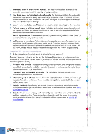 Managingdigital
strategy
Gettingnew
customers
Keepingcustomers
loyal
PropositionTargetingDefineyour
future
Understanding
yourecosystem
© Smart Insights (Marketing Intelligence) Limited. Please go to www.smartinsights.com to feedback or access our other guides.
7 Steps to Digital Marketing Strategy
!
55
5
rr Increasing sales to international markets. The web enables sales channels to be
opened in countries where this wasn’t previously possible.
rr New direct sales partner distribution channels. Are there new options for partners to
distribute products online. Many companies have opened an eBay or Amazon store to
extend their reach to new audiences. 3M Select has again used this approach, but only
for a subset of their product range.
rr Use of online marketplaces. These can use auction or bid based approaches to sales.
rr Referral engine or affiliate model. Nokia trialled the online direct sales channel model,
but instead has found it is more cost effective to build a service to compare deals from
different retailers and network operators.
rr Virtual organisations. The creation and sale of products through collaboration online by
companies that are physically separate.
rr Multichannel propositions. With multichannel propositions we can offer customers an
experience that bridges the offline and online world. The most common approach is to
encourage offline sales to support site visitors who are researching products online. This
is a ROPO model that we discussed earlier in this guide in the section on goal setting.
Review service options of marketing mix
rr Q. Service options of marketing mix for digital channels reviewed?
The main issues to review for service are the delivery of these forms of customer services.
These aspects of the mix involve balancing the costs of service delivery, but at the same time
maximising service quality.
rr Pre-sales web service. The use of frequently asked questions, chat and phone callback
can all help support sales and often are within the remit of customer service rather than
sales - the areas are now less distinct..
rr Post-sales web self-service (own site). How can this be encouraged to improve
customer experience and reduce costs?
rr Intermediary site customer service. Sites like Get Satisfaction enable customers to get
feedback from other customers. These must be managed and responded to by company
staff as appropriate.
rr Website feedback. Satisfaction with the service and the customer experience can be
reviewed online through surveys and a whole host of feedback tools available from http://
bit.ly/smartfeedback.
rr Social network service. Today customers and prospects will discuss opinions of brands
and their products online. These should be reviewed through the range of reputation
management tools described in our social media guide and compared at http:/bit.ly/
smartlistening.
 