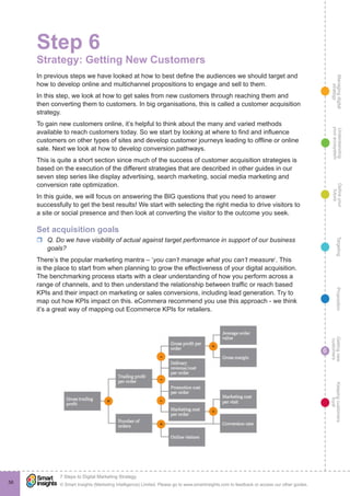Managingdigital
strategy
Gettingnew
customers
Keepingcustomers
loyal
PropositionTargetingDefineyour
future
Understanding
yourecosystem
© Smart Insights (Marketing Intelligence) Limited. Please go to www.smartinsights.com to feedback or access our other guides.
7 Steps to Digital Marketing Strategy
!
6
56
Step 6
Strategy: Getting New Customers
In previous steps we have looked at how to best define the audiences we should target and
how to develop online and multichannel propositions to engage and sell to them.
In this step, we look at how to get sales from new customers through reaching them and
then converting them to customers. In big organisations, this is called a customer acquisition
strategy.
To gain new customers online, it’s helpful to think about the many and varied methods
available to reach customers today. So we start by looking at where to find and influence
customers on other types of sites and develop customer journeys leading to offline or online
sale. Next we look at how to develop conversion pathways.
This is quite a short section since much of the success of customer acquisition strategies is
based on the execution of the different strategies that are described in other guides in our
seven step series like display advertising, search marketing, social media marketing and
conversion rate optimization.
In this guide, we will focus on answering the BIG questions that you need to answer
successfully to get the best results! We start with selecting the right media to drive visitors to
a site or social presence and then look at converting the visitor to the outcome you seek.
Set acquisition goals
rr Q. Do we have visibility of actual against target performance in support of our business
goals?
There’s the popular marketing mantra – ‘you can’t manage what you can’t measure‘. This
is the place to start from when planning to grow the effectiveness of your digital acquisition.
The benchmarking process starts with a clear understanding of how you perform across a
range of channels, and to then understand the relationship between traffic or reach based
KPIs and their impact on marketing or sales conversions, including lead generation. Try to
map out how KPIs impact on this. eCommera recommend you use this approach - we think
it’s a great way of mapping out Ecommerce KPIs for retailers.
 