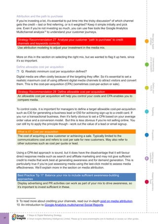 Managingdigital
strategy
Gettingnew
customers
Keepingcustomers
loyal
PropositionTargetingDefineyour
future
Understanding
yourecosystem
© Smart Insights (Marketing Intelligence) Limited. Please go to www.smartinsights.com to feedback or access our other guides.
7 Steps to Digital Marketing Strategy
!
6
57
Attribution and the path to purchase
If you’re investing a lot, it’s essential to put time into the tricky discussion9
of which channel
gets the credit – last or first referring, or is it weighted? Keep it simple initially and pick
one. Even if you’re not investing so much, you can use free tools like Google Analytics
Multichannel analysis10
to understand your customer journeys.
Strategy Recommendation 27  Analyse your customer “path to purchase” to credit
channels and keywords correctly
Use attribution modeling to adjust your investment in the media mix.
More on this in the section on selecting the right mix, but we wanted to flag it up here, since
it’s so important.
Define allowable cost per acquisition
rr Q. Realistic minimum cost per acquisition defined?
Digital media are often costly because of the targeting they offer. So it’s essential to set a
realistic maximum cost of using different digital media channels to attract visitors and convert
them. This is the cost-per-acquisition (CPA) (sometimes cost-per-action or sale).
Strategy Recommendation 28  Define allowable cost per acquisition
An allowable cost per acquisition will help you control your costs and CPA enables you to
compare media.
To control costs, it is important for managers to define a target allowable cost-per-acquisition
such as £30 for generating a business lead or £50 for achieving sign-up to a credit card. If
you run a transactional business, then it’s fairly obvious to set a CPA based on your average
order value and a conversion model. But this is less obvious if you’re not selling online. You
can still try to apply the principle though - work out the value of a lead or email signup.
What is it?  Cost per acquisition
The cost of acquiring a new customer or achieving a sale. Typically limited to the
communications cost and refers to cost per sale for new customers. May also refer to
other outcomes such as cost per quote or lead.
Using a CPA-led approach is sound, but it does have the disadvantage that it will favour
direct response media such as search and affiliate marketing and may not give sufficient
credit to media that work best at generating awareness and for demand generation. This is
particularly true if you’re just assessing media using the last-click model to assess media
effectiveness. We’ll explain more in the section on media attribution.
Best Practice Tip 17  Balance your mix to include sufficient awareness-building
approaches
Display advertising and PR activities can work as part of your mix to drive awareness, so
it’s important to invest sufficient in these.
9  To read more about crediting your channels, read our in-depth post on media attribution.
10  An introduction to Google Analytics multichannel Social Reports
 