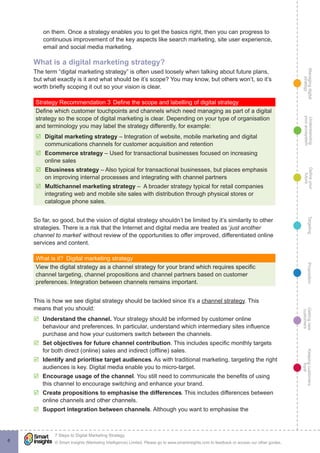 Managingdigital
strategy
Gettingnew
customers
Keepingcustomers
loyal
PropositionTargetingDefineyour
future
Understanding
yourecosystem
© Smart Insights (Marketing Intelligence) Limited. Please go to www.smartinsights.com to feedback or access our other guides.
7 Steps to Digital Marketing Strategy
!
6
on them. Once a strategy enables you to get the basics right, then you can progress to
continuous improvement of the key aspects like search marketing, site user experience,
email and social media marketing.
What is a digital marketing strategy?
The term “digital marketing strategy” is often used loosely when talking about future plans,
but what exactly is it and what should be it’s scope? You may know, but others won’t, so it’s
worth briefly scoping it out so your vision is clear.
Strategy Recommendation 3	Define the scope and labelling of digital strategy
Define which customer touchpoints and channels which need managing as part of a digital
strategy so the scope of digital marketing is clear. Depending on your type of organisation
and terminology you may label the strategy differently, for example:
þþ Digital marketing strategy – Integration of website, mobile marketing and digital
communications channels for customer acquisition and retention
þþ Ecommerce strategy – Used for transactional businesses focused on increasing
online sales
þþ Ebusiness strategy – Also typical for transactional businesses, but places emphasis
on improving internal processes and integrating with channel partners
þþ Multichannel marketing strategy – A broader strategy typical for retail companies
integrating web and mobile site sales with distribution through physical stores or
catalogue phone sales.
So far, so good, but the vision of digital strategy shouldn’t be limited by it’s similarity to other
strategies. There is a risk that the Internet and digital media are treated as ‘just another
channel to market’ without review of the opportunities to offer improved, differentiated online
services and content.
What is it?  Digital marketing strategy
View the digital strategy as a channel strategy for your brand which requires specific
channel targeting, channel propositions and channel partners based on customer
preferences. Integration between channels remains important.
This is how we see digital strategy should be tackled since it’s a channel strategy. This
means that you should:
þþ Understand the channel. Your strategy should be informed by customer online
behaviour and preferences. In particular, understand which intermediary sites influence
purchase and how your customers switch between the channels.
þþ Set objectives for future channel contribution. This includes specific monthly targets
for both direct (online) sales and indirect (offline) sales.
þþ Identify and prioritise target audiences. As with traditional marketing, targeting the right
audiences is key. Digital media enable you to micro-target.
þþ Encourage usage of the channel. You still need to communicate the benefits of using
this channel to encourage switching and enhance your brand.
þþ Create propositions to emphasise the differences. This includes differences between
online channels and other channels.
þþ Support integration between channels. Although you want to emphasise the
 