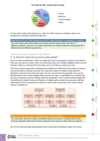 Managingdigital
strategy
Gettingnew
customers
Keepingcustomers
loyal
PropositionTargetingDefineyour
future
Understanding
yourecosystem
© Smart Insights (Marketing Intelligence) Limited. Please go to www.smartinsights.com to feedback or access our other guides.
7 Steps to Digital Marketing Strategy
!
6
60
To test which media work best for you, with your offers and your audience, there is no
substitute for testing to identify the best mix.
Best Practice Tip 19  Test varying your mix for different products or campaigns or markets
You won’t learn what works best if you always use the same media. So vary it in
different situations. Some try an online only launch for certain products to help gauge the
effectiveness of different approaches.
Understanding which channels are most effective
rr Q. Attribution models and conversion models applied?
If you’ve heard of attribution, which you likely will if you’ve managed a budget in the millions,
then you can skip this section. But, I’ve found that many with smaller budgets haven’t and we
think it’s useful to understand the principles and it can help you adjust your mix.
The most common approach to attributing the influence of different online media a customer
consumes before purchase has been the ‘Last-click method’ of digital media channel
attribution, best known as ‘last click wins’. As you can see from this example, this has the
benefit that we don’t credit multiple traffic sources with sale – only Affiliate 2 is credited with
the sale, a process known as ‘Digital media de-duplication’. But it has the disadvantage that
it simplifies the reality of previous influence or digital media ‘assists’ and previous referrals
influenced by other customer touch points on other sites are ignored, such as the natural
search or display ad.
What is it?  Last-click method of digital media channel attribution
The site which referred a visitor immediately before purchase is credited with the sale.
Previous referrals influenced by other customer touch points on other sites are ignored.
So, for the most accurate interpretation of the contribution of different media, the online
 