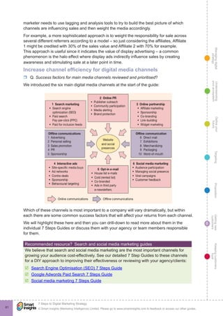 Managingdigital
strategy
Gettingnew
customers
Keepingcustomers
loyal
PropositionTargetingDefineyour
future
Understanding
yourecosystem
© Smart Insights (Marketing Intelligence) Limited. Please go to www.smartinsights.com to feedback or access our other guides.
7 Steps to Digital Marketing Strategy
!
6
61
marketer needs to use tagging and analysis tools to try to build the best picture of which
channels are influencing sales and then weight the media accordingly.
For example, a more sophisticated approach is to weight the responsibility for sale across
several different referrers according to a model – so just considering the affiliates, Affiliate
1 might be credited with 30% of the sales value and Affiliate 2 with 70% for example.
This approach is useful since it indicates the value of display advertising – a common
phenomenon is the halo effect where display ads indirectly influence sales by creating
awareness and stimulating sale at a later point in time.
Increase channel efficiency for digital media channels
rr Q. Success factors for main media channels reviewed and prioritised?
We introduced the six main digital media channels at the start of the guide:
Which of these channels is most important to a company will vary dramatically, but within
each there are some common success factors that will affect your returns from each channel.
We will highlight these here and then you can drill-down to read more about them in the
individual 7 Steps Guides or discuss them with your agency or team members responsible
for them.
Recommended resource?  Search and social media marketing guides
We believe that search and social media marketing are the most important channels for
growing your audience cost-effectively. See our detailed 7 Step Guides to these channels
for a DIY approach to improving their effectiveness or reviewing with your agency/clients:
þþ Search Engine Optimisation (SEO) 7 Steps Guide
þþ Google Adwords Paid Search 7 Steps Guide
þþ Social media marketing 7 Steps Guide
 