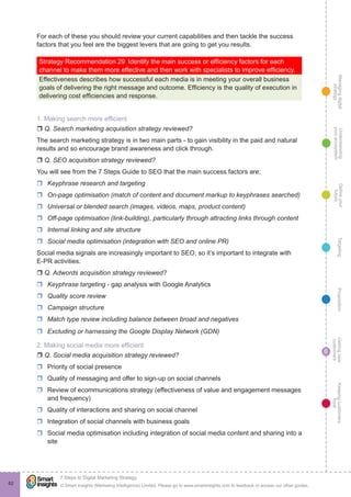 Managingdigital
strategy
Gettingnew
customers
Keepingcustomers
loyal
PropositionTargetingDefineyour
future
Understanding
yourecosystem
© Smart Insights (Marketing Intelligence) Limited. Please go to www.smartinsights.com to feedback or access our other guides.
7 Steps to Digital Marketing Strategy
!
6
62
For each of these you should review your current capabilities and then tackle the success
factors that you feel are the biggest levers that are going to get you results.
Strategy Recommendation 29  Identify the main success or efficiency factors for each
channel to make them more effective and then work with specialists to improve efficiency.
Effectiveness describes how successful each media is in meeting your overall business
goals of delivering the right message and outcome. Efficiency is the quality of execution in
delivering cost efficiencies and response.
1. Making search more efficient
r Q. Search marketing acquisition strategy reviewed?
The search marketing strategy is in two main parts - to gain visibility in the paid and natural
results and so encourage brand awareness and click through.
r Q. SEO acquisition strategy reviewed?
You will see from the 7 Steps Guide to SEO that the main success factors are:
rr Keyphrase research and targeting
rr On-page optimisation (match of content and document markup to keyphrases searched)
rr Universal or blended search (images, videos, maps, product content)
rr Off-page optimisation (link-building), particularly through attracting links through content
rr Internal linking and site structure
rr Social media optimisation (integration with SEO and online PR)
Social media signals are increasingly important to SEO, so it’s important to integrate with
E-PR activities.
r Q. Adwords acquisition strategy reviewed?
rr Keyphrase targeting - gap analysis with Google Analytics
rr Quality score review
rr Campaign structure
rr Match type review including balance between broad and negatives
rr Excluding or harnessing the Google Display Network (GDN)
2. Making social media more efficient
r Q. Social media acquisition strategy reviewed?
rr Priority of social presence
rr Quality of messaging and offer to sign-up on social channels
rr Review of ecommunications strategy (effectiveness of value and engagement messages
and frequency)
rr Quality of interactions and sharing on social channel
rr Integration of social channels with business goals
rr Social media optimisation including integration of social media content and sharing into a
site
 
