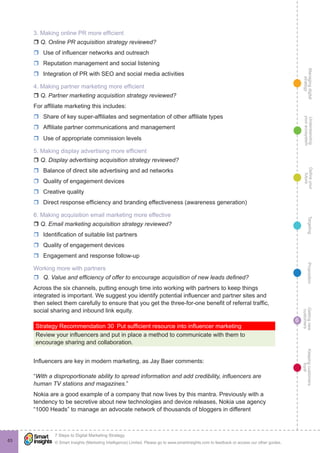 Managingdigital
strategy
Gettingnew
customers
Keepingcustomers
loyal
PropositionTargetingDefineyour
future
Understanding
yourecosystem
© Smart Insights (Marketing Intelligence) Limited. Please go to www.smartinsights.com to feedback or access our other guides.
7 Steps to Digital Marketing Strategy
!
6
63
3. Making online PR more efficient
r Q. Online PR acquisition strategy reviewed?
rr Use of influencer networks and outreach
rr Reputation management and social listening
rr Integration of PR with SEO and social media activities
4. Making partner marketing more efficient
r Q. Partner marketing acquisition strategy reviewed?
For affiliate marketing this includes:
rr Share of key super-affiliates and segmentation of other affiliate types
rr Affiliate partner communications and management
rr Use of appropriate commission levels
5. Making display advertising more efficient
r Q. Display advertising acquisition strategy reviewed?
rr Balance of direct site advertising and ad networks
rr Quality of engagement devices
rr Creative quality
rr Direct response efficiency and branding effectiveness (awareness generation)
6. Making acquisition email marketing more effective
r Q. Email marketing acquisition strategy reviewed?
rr Identification of suitable list partners
rr Quality of engagement devices
rr Engagement and response follow-up
Working more with partners
rr Q. Value and efficiency of offer to encourage acquisition of new leads defined?
Across the six channels, putting enough time into working with partners to keep things
integrated is important. We suggest you identify potential influencer and partner sites and
then select them carefully to ensure that you get the three-for-one benefit of referral traffic,
social sharing and inbound link equity.
Strategy Recommendation 30  Put sufficient resource into influencer marketing
Review your influencers and put in place a method to communicate with them to
encourage sharing and collaboration.
Influencers are key in modern marketing, as Jay Baer comments: 
“With a disproportionate ability to spread information and add credibility, influencers are
human TV stations and magazines.”
Nokia are a good example of a company that now lives by this mantra. Previously with a
tendency to be secretive about new technologies and device releases, Nokia use agency
“1000 Heads” to manage an advocate network of thousands of bloggers in different
 