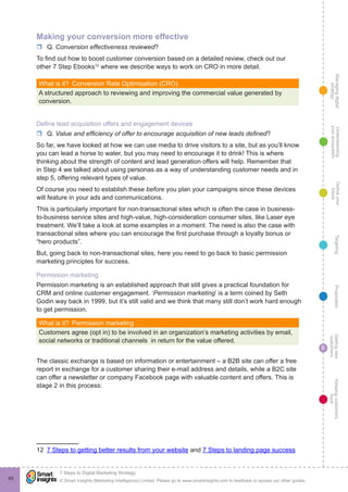 Managingdigital
strategy
Gettingnew
customers
Keepingcustomers
loyal
PropositionTargetingDefineyour
future
Understanding
yourecosystem
© Smart Insights (Marketing Intelligence) Limited. Please go to www.smartinsights.com to feedback or access our other guides.
7 Steps to Digital Marketing Strategy
!
6
65
Making your conversion more effective
rr Q. Conversion effectiveness reviewed?
To find out how to boost customer conversion based on a detailed review, check out our
other 7 Step Ebooks12
where we describe ways to work on CRO in more detail.
What is it?  Conversion Rate Optimisation (CRO)
A structured approach to reviewing and improving the commercial value generated by
conversion.
Define lead acquisition offers and engagement devices
rr Q. Value and efficiency of offer to encourage acquisition of new leads defined?
So far, we have looked at how we can use media to drive visitors to a site, but as you’ll know
you can lead a horse to water, but you may need to encourage it to drink! This is where
thinking about the strength of content and lead generation offers will help. Remember that
in Step 4 we talked about using personas as a way of understanding customer needs and in
step 5, offering relevant types of value.
Of course you need to establish these before you plan your campaigns since these devices
will feature in your ads and communications.
This is particularly important for non-transactional sites which is often the case in business-
to-business service sites and high-value, high-consideration consumer sites, like Laser eye
treatment. We’ll take a look at some examples in a moment. The need is also the case with
transactional sites where you can encourage the first purchase through a loyalty bonus or
“hero products”.
But, going back to non-transactional sites, here you need to go back to basic permission
marketing principles for success.
Permission marketing
Permission marketing is an established approach that still gives a practical foundation for
CRM and online customer engagement. ‘Permission marketing’ is a term coined by Seth
Godin way back in 1999, but it’s still valid and we think that many still don’t work hard enough
to get permission.
What is it?  Permission marketing
Customers agree (opt in) to be involved in an organization’s marketing activities by email,
social networks or traditional channels in return for the value offered.
The classic exchange is based on information or entertainment – a B2B site can offer a free
report in exchange for a customer sharing their e-mail address and details, while a B2C site
can offer a newsletter or company Facebook page with valuable content and offers. This is
stage 2 in this process:
12  7 Steps to getting better results from your website and 7 Steps to landing page success
 