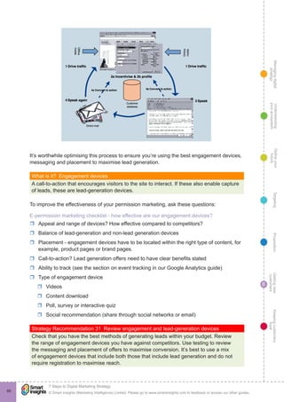 Managingdigital
strategy
Gettingnew
customers
Keepingcustomers
loyal
PropositionTargetingDefineyour
future
Understanding
yourecosystem
© Smart Insights (Marketing Intelligence) Limited. Please go to www.smartinsights.com to feedback or access our other guides.
7 Steps to Digital Marketing Strategy
!
6
66
It’s worthwhile optimising this process to ensure you’re using the best engagement devices,
messaging and placement to maximise lead generation.
What is it?  Engagement devices
A call-to-action that encourages visitors to the site to interact. If these also enable capture
of leads, these are lead-generation devices.
To improve the effectiveness of your permission marketing, ask these questions:
E-permission marketing checklist - how effective are our engagement devices?
rr Appeal and range of devices? How effective compared to competitors?
rr Balance of lead-generation and non-lead generation devices
rr Placement - engagement devices have to be located within the right type of content, for
example, product pages or brand pages.
rr Call-to-action? Lead generation offers need to have clear benefits stated
rr Ability to track (see the section on event tracking in our Google Analytics guide)
rr Type of engagement device
rr Videos
rr Content download
rr Poll, survey or interactive quiz
rr Social recommendation (share through social networks or email)	
Strategy Recommendation 31  Review engagement and lead-generation devices
Check that you have the best methods of generating leads within your budget. Review
the range of engagement devices you have against competitors. Use testing to review
the messaging and placement of offers to maximise conversion. It’s best to use a mix
of engagement devices that include both those that include lead generation and do not
require registration to maximise reach.
 