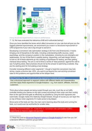 Managingdigital
strategy
Gettingnew
customers
Keepingcustomers
loyal
PropositionTargetingDefineyour
future
Understanding
yourecosystem
© Smart Insights (Marketing Intelligence) Limited. Please go to www.smartinsights.com to feedback or access our other guides.
7 Steps to Digital Marketing Strategy
!
6
68
Using structured experiments to improve performance
rr Q. We have evaluated the relevance of AB and multivariate testing?
Once you have identified the levers which affect conversion on your site that will give you the
biggest potential improvements, we recommend you invest in a structured improvement or
CRO programme if your site is big enough to warrant it.
Developing a conversion rate optimisation strategy is far from one-dimensional, it means
bringing a lot of disciplines to the table, including understanding traffic sources, visitor
psychology, and the company’s position in the marketplace, including its core strengths and
weaknesses. On top of that there’s usability testing, copywriting, and web design factors
to look at. All of these elements go into creating a hypotheses for testing, and then getting
maniacal about testing. The aim is not to throw a series of “best practices” against the wall to
see if anything sticks. Best practices should not be the answer to optimizing a website, they
are the starting point for formulating a test strategy.
Consider reviewing different visitor segments13
, though a head-line conversion may look
strong, maybe a bounce rate <25%, you want to go beyond the over-arching conversion
rates to find problems and opportunities at the deeper level.
Best Practice Tip 20  Check you’re using segments to analyse behaviour
Use a structured approach to segment visitors with different needs and characteristics
and then apply these segments to Google Analytics – e.g. from search, affiliates, first time
customers.
Think about where people are being routed through your site, much like an air traffic
controller landing your planes on the right runway according to their origin and then routing
them to the right terminal gate as efficiently as possible by using the best signposts and
scent trails. Google makes this relatively straight forward, though of course you can layer this
on top of those visitor segments if it made sense to dig deeper.
Since some of the tools are free, the main cost is learning about the tools and running the
tests, so it could even be worthwhile for smaller sites.
Strategy Recommendation 34  Invest time in “conversion rate optimisation” (CRO)
experiments to improve pages and journeys
13  Read this post on Advanced Segment options in Google Analytics to see how you can
understand different customer groups better.
 