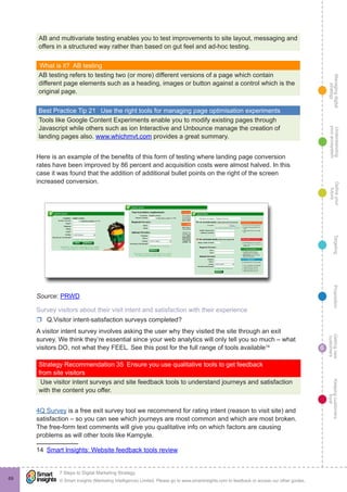 Managingdigital
strategy
Gettingnew
customers
Keepingcustomers
loyal
PropositionTargetingDefineyour
future
Understanding
yourecosystem
© Smart Insights (Marketing Intelligence) Limited. Please go to www.smartinsights.com to feedback or access our other guides.
7 Steps to Digital Marketing Strategy
!
6
69
AB and multivariate testing enables you to test improvements to site layout, messaging and
offers in a structured way rather than based on gut feel and ad-hoc testing.
What is it?  AB testing
AB testing refers to testing two (or more) different versions of a page which contain
different page elements such as a heading, images or button against a control which is the
original page.
Best Practice Tip 21  Use the right tools for managing page optimisation experiments
Tools like Google Content Experiments enable you to modify existing pages through
Javascript while others such as ion Interactive and Unbounce manage the creation of
landing pages also. www.whichmvt.com provides a great summary.
Here is an example of the benefits of this form of testing where landing page conversion
rates have been improved by 86 percent and acquisition costs were almost halved. In this
case it was found that the addition of additional bullet points on the right of the screen
increased conversion.
Source: PRWD
Survey visitors about their visit intent and satisfaction with their experience
rr Q.Visitor intent-satisfaction surveys completed?
A visitor intent survey involves asking the user why they visited the site through an exit
survey. We think they’re essential since your web analytics will only tell you so much – what
visitors DO, not what they FEEL. See this post for the full range of tools available14
Strategy Recommendation 35  Ensure you use qualitative tools to get feedback
from site visitors
Use visitor intent surveys and site feedback tools to understand journeys and satisfaction
with the content you offer.
4Q Survey is a free exit survey tool we recommend for rating intent (reason to visit site) and
satisfaction – so you can see which journeys are most common and which are most broken.
The free-form text comments will give you qualitative info on which factors are causing
problems as will other tools like Kampyle.
14  Smart Insights: Website feedback tools review
 