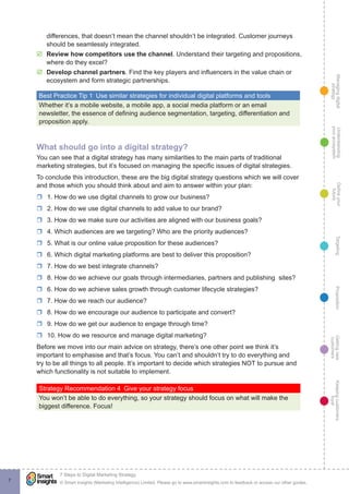 Managingdigital
strategy
Gettingnew
customers
Keepingcustomers
loyal
PropositionTargetingDefineyour
future
Understanding
yourecosystem
© Smart Insights (Marketing Intelligence) Limited. Please go to www.smartinsights.com to feedback or access our other guides.
7 Steps to Digital Marketing Strategy
!
7
differences, that doesn’t mean the channel shouldn’t be integrated. Customer journeys
should be seamlessly integrated.
þþ Review how competitors use the channel. Understand their targeting and propositions,
where do they excel?
þþ Develop channel partners. Find the key players and influencers in the value chain or
ecosystem and form strategic partnerships.
Best Practice Tip 1  Use similar strategies for individual digital platforms and tools
Whether it’s a mobile website, a mobile app, a social media platform or an email
newsletter, the essence of defining audience segmentation, targeting, differentiation and
proposition apply.
What should go into a digital strategy?
You can see that a digital strategy has many similarities to the main parts of traditional
marketing strategies, but it’s focused on managing the specific issues of digital strategies.
To conclude this introduction, these are the big digital strategy questions which we will cover
and those which you should think about and aim to answer within your plan:
rr 1. How do we use digital channels to grow our business?
rr 2. How do we use digital channels to add value to our brand?
rr 3. How do we make sure our activities are aligned with our business goals?
rr 4. Which audiences are we targeting? Who are the priority audiences?
rr 5. What is our online value proposition for these audiences?
rr 6. Which digital marketing platforms are best to deliver this proposition?
rr 7. How do we best integrate channels?
rr 8. How do we achieve our goals through intermediaries, partners and publishing sites?
rr 6. How do we achieve sales growth through customer lifecycle strategies?
rr 7. How do we reach our audience?
rr 8. How do we encourage our audience to participate and convert?
rr 9. How do we get our audience to engage through time?
rr 10. How do we resource and manage digital marketing?
Before we move into our main advice on strategy, there’s one other point we think it’s
important to emphasise and that’s focus. You can’t and shouldn’t try to do everything and
try to be all things to all people. It’s important to decide which strategies NOT to pursue and
which functionality is not suitable to implement.
Strategy Recommendation 4  Give your strategy focus
You won’t be able to do everything, so your strategy should focus on what will make the
biggest difference. Focus!
 