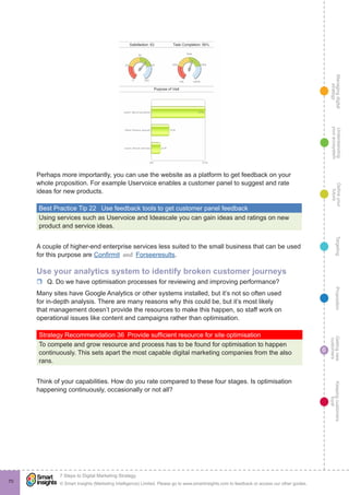 Managingdigital
strategy
Gettingnew
customers
Keepingcustomers
loyal
PropositionTargetingDefineyour
future
Understanding
yourecosystem
© Smart Insights (Marketing Intelligence) Limited. Please go to www.smartinsights.com to feedback or access our other guides.
7 Steps to Digital Marketing Strategy
!
6
70
Perhaps more importantly, you can use the website as a platform to get feedback on your
whole proposition. For example Uservoice enables a customer panel to suggest and rate
ideas for new products.
Best Practice Tip 22  Use feedback tools to get customer panel feedback
Using services such as Uservoice and Ideascale you can gain ideas and ratings on new
product and service ideas.
A couple of higher-end enterprise services less suited to the small business that can be used
for this purpose are Confirmit and Forseeresults.
Use your analytics system to identify broken customer journeys
rr Q. Do we have optimisation processes for reviewing and improving performance?
Many sites have Google Analytics or other systems installed, but it’s not so often used
for in-depth analysis. There are many reasons why this could be, but it’s most likely
that management doesn’t provide the resources to make this happen, so staff work on
operational issues like content and campaigns rather than optimisation.
Strategy Recommendation 36  Provide sufficient resource for site optimisation
To compete and grow resource and process has to be found for optimisation to happen
continuously. This sets apart the most capable digital marketing companies from the also
rans.
Think of your capabilities. How do you rate compared to these four stages. Is optimisation
happening continuously, occasionally or not all?
 