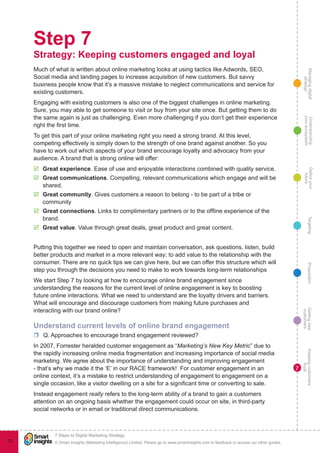 Managingdigital
strategy
Gettingnew
customers
Keepingcustomers
loyal
PropositionTargetingDefineyour
future
Understanding
yourecosystem
© Smart Insights (Marketing Intelligence) Limited. Please go to www.smartinsights.com to feedback or access our other guides.
7 Steps to Digital Marketing Strategy
!
72
7
Step 7
Strategy: Keeping customers engaged and loyal
Much of what is written about online marketing looks at using tactics like Adwords, SEO,
Social media and landing pages to increase acquisition of new customers. But savvy
business people know that it’s a massive mistake to neglect communications and service for
existing customers.
Engaging with existing customers is also one of the biggest challenges in online marketing.
Sure, you may able to get someone to visit or buy from your site once. But getting them to do
the same again is just as challenging. Even more challenging if you don’t get their experience
right the first time.
To get this part of your online marketing right you need a strong brand. At this level,
competing effectively is simply down to the strength of one brand against another. So you
have to work out which aspects of your brand encourage loyalty and advocacy from your
audience. A brand that is strong online will offer:
þþ Great experience. Ease of use and enjoyable interactions combined with quality service.
þþ Great communications. Compelling, relevant communications which engage and will be
shared.
þþ Great community. Gives customers a reason to belong - to be part of a tribe or
community
þþ Great connections. Links to complimentary partners or to the offline experience of the
brand.
þþ Great value. Value through great deals, great product and great content.
Putting this together we need to open and maintain conversation, ask questions, listen, build
better products and market in a more relevant way; to add value to the relationship with the
consumer. There are no quick tips we can give here, but we can offer this structure which will
step you through the decisions you need to make to work towards long-term relationships
We start Step 7 by looking at how to encourage online brand engagement since
understanding the reasons for the current level of online engagement is key to boosting
future online interactions. What we need to understand are the loyalty drivers and barriers.
What will encourage and discourage customers from making future purchases and
interacting with our brand online?
Understand current levels of online brand engagement
rr Q. Approaches to encourage brand engagement reviewed?
In 2007, Forrester heralded customer engagement as “Marketing’s New Key Metric” due to
the rapidly increasing online media fragmentation and increasing importance of social media
marketing. We agree about the importance of understanding and improving engagement
- that’s why we made it the ‘E’ in our RACE framework! For customer engagement in an
online context, it’s a mistake to restrict understanding of engagement to engagement on a
single occasion, like a visitor dwelling on a site for a significant time or converting to sale.
Instead engagement really refers to the long-term ability of a brand to gain a customers
attention on an ongoing basis whether the engagement could occur on site, in third-party
social networks or in email or traditional direct communications.
 