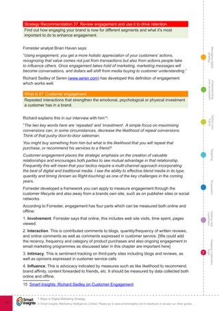 Managingdigital
strategy
Gettingnew
customers
Keepingcustomers
loyal
PropositionTargetingDefineyour
future
Understanding
yourecosystem
© Smart Insights (Marketing Intelligence) Limited. Please go to www.smartinsights.com to feedback or access our other guides.
7 Steps to Digital Marketing Strategy
!
73
7
Strategy Recommendation 37  Review engagement and use it to drive retention
Find out how engaging your brand is now for different segments and what it’s most
important to do to enhance engagement.
Forrester analyst Brian Haven says:
“Using engagement, you get a more holistic appreciation of your customers’ actions,
recognizing that value comes not just from transactions but also from actions people take
to influence others. Once engagement takes hold of marketing, marketing messages will
become conversations, and dollars will shift from media buying to customer understanding.”
Richard Sedley of Seren (www.seren.com) has developed this definition of engagement
which works well.
What is it?  Customer engagement
Repeated interactions that strengthen the emotional, psychological or physical investment
a customer has in a brand.
Richard explains this in our interview with him15
:
“The two key words here are ‘repeated’ and ‘investment’. A simple focus on maximising
conversions can, in some circumstances, decrease the likelihood of repeat conversions.
Think of that pushy door-to-door salesman.
You might buy something from him but what is the likelihood that you will repeat that
purchase, or recommend his services to a friend?
Customer engagement places the strategic emphasis on the creation of valuable
relationships and encourages both parties to see mutual advantage in that relationship.
Frequently this will mean that your tactics require a multi-channel approach incorporating
the best of digital and traditional media. I see the ability to effective blend media in its type,
quantity and timing (known as Right-touching) as one of the key challenges in the coming
years.
Forrester developed a framework you can apply to measure engagement through the
customer lifecycle and also away from a brands own site, such as on publisher sites or social
networks.
According to Forrester, engagement has four parts which can be measured both online and
offline:
1. Involvement. Forrester says that online, this includes web site visits, time spent, pages
viewed.
2. Interaction. This is contributed comments to blogs, quantity/frequency of written reviews,
and online comments as well as comments expressed in customer service. [We could add
the recency, frequency and category of product purchases and also ongoing engagement in
email marketing programmes as discussed later in this chapter are important here]
3. Intimacy. This is sentiment tracking on third-party sites including blogs and reviews, as
well as opinions expressed in customer service calls
4. Influence. This is advocacy indicated by measures such as like likelihood to recommend,
brand affinity, content forwarded to friends, etc. It should be measured by data collected both
online and offline.
15  Smart Insights: Richard Sedley on Customer Engagement
 