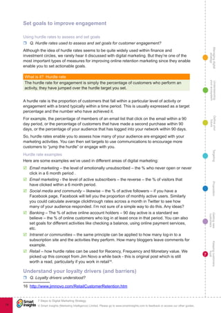 Managingdigital
strategy
Gettingnew
customers
Keepingcustomers
loyal
PropositionTargetingDefineyour
future
Understanding
yourecosystem
© Smart Insights (Marketing Intelligence) Limited. Please go to www.smartinsights.com to feedback or access our other guides.
7 Steps to Digital Marketing Strategy
!
74
7
Set goals to improve engagement
Using hurdle rates to assess and set goals
rr Q. Hurdle rates used to assess and set goals for customer engagement?
Although the idea of hurdle rates seems to be quite widely used within finance and
investment circles, we rarely hear it discussed with digital marketing. But they’re one of the
most important types of measures for improving online retention marketing since they enable
enable you to set actionable goals.
What is it?  Hurdle rate
The hurdle rate for engagement is simply the percentage of customers who perform an
activity, they have jumped over the hurdle target you set.
A hurdle rate is the proportion of customers that fall within a particular level of activity or
engagement with a brand typically within a time period. This is usually expressed as a target
percentage and the number who have achieved it.
For example, the percentage of members of an email list that click on the email within a 90
day period, or the percentage of customers that have made a second purchase within 90
days, or the percentage of your audience that has logged into your network within 90 days.
So, hurdle rates enable you to assess how many of your audience are engaged with your
marketing activities. You can then set targets to use communications to encourage more
customers to “jump the hurdle” or engage with you.
Hurdle rate examples
Here are some examples we’ve used in different areas of digital marketing:
þþ Email marketing – the level of emotionally unsubscribed – the % who never open or never
click in a 6 month period .
þþ Email marketing - the level of active subscribers – the reverse – the % of visitors that
have clicked within a 6 month period.
þþ Social media and community – likewise – the % of active followers – if you have a
Facebook page, Facebook will tell you the proportion of monthly active users. Similarly
you could calculate average clickthrough rates across a month in Twitter to see how
many of your audience responded. I’m not sure of a simple way to do this. Any ideas?
þþ Banking – The % of active online account holders – 90 day active is a standard we
believe – the % of online customers who log in at least once in that period. You can also
set goals for different activities like checking a balance, using online payment services,
etc.
þþ Intranet or communities – the same principle can be applied to how many log-in to a
subscription site and the activities they perform. How many bloggers leave comments for
example.
þþ Retail – how hurdle rates can be used for Recency, Frequency and Monetary value. We
picked up this concept from Jim Novo a while back - this is original post which is still
worth a read, particularly if you work in retail16
.
Understand your loyalty drivers (and barriers)
rr Q. Loyalty drivers understood?
16  http://www.jimnovo.com/RetailCustomerRetention.htm
 