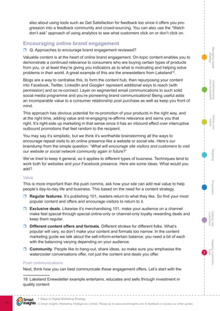 Managingdigital
strategy
Gettingnew
customers
Keepingcustomers
loyal
PropositionTargetingDefineyour
future
Understanding
yourecosystem
© Smart Insights (Marketing Intelligence) Limited. Please go to www.smartinsights.com to feedback or access our other guides.
7 Steps to Digital Marketing Strategy
!
78
7
also about using tools such as Get Satisfaction for feedback too since it offers you pro-
gression into a feedback community and crowd-sourcing. You can also use the “Watch
don’t ask” approach of using analytics to see what customers click on or don’t click on.
Encouraging online brand engagement
rr Q. Approaches to encourage brand engagement reviewed?	
Valuable content is at the heart of online brand engagement. On-topic content enables you to
demonstrate a continued relevance to consumers who are buying certain types of products
from you, or at least they’re giving you indicators as to what is motivating and helping solve
problems in their world. A great example of this are the enewsletters from Lakeland18
.
Blogs are a way to centralise this, to form the content hub, then repurposing your content
into Facebook, Twitter, LinkedIn and Google+ represent additional ways to reach (with
permission) and so re-connect. Layer on segmented email communications to such solid
social media programme and you’re pioneering brand communications! Being useful adds
an incomparable value to a consumer relationship post purchase as well as keep you front of
mind.
This approach has obvious potential for re-promotion of your products in the right way, and
at the right time, adding value and re-engaging re-affirms relevance and earns you that
right. It’s right-side up marketing in that sense since it has an inbound effect over interruptive
outbound promotions that feel random to the recipient.
You may say it’s simplistic, but we think it’s worthwhile brainstorming all the ways to
encourage repeat visits to an online presence like a website or social site. Here’s our
braindump from the simple question: “What will encourage site visitors and customers to visit
our website or social network community again in future?”
We’ve tried to keep it general, so it applies to different types of business. Techniques tend to
work both for websites and your Facebook presence. Here are some ideas. What would you
add?
Value
This is more important than the push comms, ask how your site can add real value to help
people’s day-to-day life and business. This based on the need for a content strategy.
rr Regular features. It’s publishing 101, readers return to what they like. So find your most
popular content and offers and encourage visitors to return to it.
rr Exclusive deals. Likewise it’s merchandising 101, make your audience on a channel
make feel special through special online-only or channel-only loyalty rewarding deals and
keep them regular.
rr Different content offers and formats. Different strokes for different folks. What’s
popular will vary, so don’t make your content and formats too narrow. In the content
marketing guide we talk about the sell-inform-entertain balance; you need a bit of each
with the balancing varying depending on your audience.
rr Community. People like to hang-out, share ideas, so make sure you emphasise the
watercooler conversations offer, not just the content and deals you offer.
Push communications
Next, think how you can best communicate these engagement offers. Let’s start with the
18  Lakeland Enewsletter example entertains, educates and sells through investment in
quality content
 