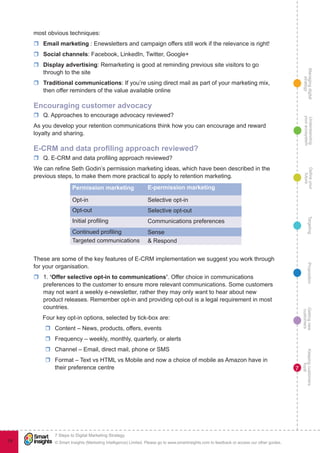 Managingdigital
strategy
Gettingnew
customers
Keepingcustomers
loyal
PropositionTargetingDefineyour
future
Understanding
yourecosystem
© Smart Insights (Marketing Intelligence) Limited. Please go to www.smartinsights.com to feedback or access our other guides.
7 Steps to Digital Marketing Strategy
!
79
7
most obvious techniques:
rr Email marketing : Enewsletters and campaign offers still work if the relevance is right!
rr Social channels: Facebook, LinkedIn, Twitter, Google+
rr Display advertising: Remarketing is good at reminding previous site visitors to go
through to the site
rr Traditional communications: If you’re using direct mail as part of your marketing mix,
then offer reminders of the value available online
Encouraging customer advocacy
rr Q. Approaches to encourage advocacy reviewed?
As you develop your retention communications think how you can encourage and reward
loyalty and sharing.
E-CRM and data profiling approach reviewed?
rr Q. E-CRM and data profiling approach reviewed?
We can refine Seth Godin’s permission marketing ideas, which have been described in the
previous steps, to make them more practical to apply to retention marketing.
Permission marketing E-permission marketing
Opt-in Selective opt-in
Opt-out Selective opt-out
Initial profiling Communications preferences
Continued profiling Sense
Targeted communications & Respond
These are some of the key features of E-CRM implementation we suggest you work through
for your organisation.
rr 1. ‘Offer selective opt-in to communications’. Offer choice in communications
preferences to the customer to ensure more relevant communications. Some customers
may not want a weekly e-newsletter, rather they may only want to hear about new
product releases. Remember opt-in and providing opt-out is a legal requirement in most
countries.
Four key opt-in options, selected by tick-box are:
rr Content – News, products, offers, events
rr Frequency – weekly, monthly, quarterly, or alerts
rr Channel – Email, direct mail, phone or SMS
rr Format – Text vs HTML vs Mobile and now a choice of mobile as Amazon have in
their preference centre
 