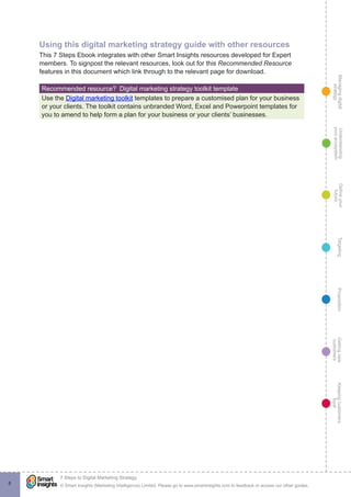 Managingdigital
strategy
Gettingnew
customers
Keepingcustomers
loyal
PropositionTargetingDefineyour
future
Understanding
yourecosystem
© Smart Insights (Marketing Intelligence) Limited. Please go to www.smartinsights.com to feedback or access our other guides.
7 Steps to Digital Marketing Strategy
!
8
Using this digital marketing strategy guide with other resources
This 7 Steps Ebook integrates with other Smart Insights resources developed for Expert
members. To signpost the relevant resources, look out for this Recommended Resource
features in this document which link through to the relevant page for download.
Recommended resource?  Digital marketing strategy toolkit template
Use the Digital marketing toolkit templates to prepare a customised plan for your business
or your clients. The toolkit contains unbranded Word, Excel and Powerpoint templates for
you to amend to help form a plan for your business or your clients’ businesses.
 