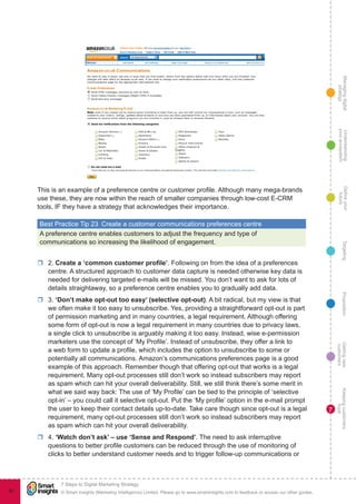 Managingdigital
strategy
Gettingnew
customers
Keepingcustomers
loyal
PropositionTargetingDefineyour
future
Understanding
yourecosystem
© Smart Insights (Marketing Intelligence) Limited. Please go to www.smartinsights.com to feedback or access our other guides.
7 Steps to Digital Marketing Strategy
!
80
7
This is an example of a preference centre or customer profile. Although many mega-brands
use these, they are now within the reach of smaller companies through low-cost E-CRM
tools, IF they have a strategy that acknowledges their importance.
Best Practice Tip 23  Create a customer communications preferences centre
A preference centre enables customers to adjust the frequency and type of
communications so increasing the likelihood of engagement.
rr 2. Create a ‘common customer profile’. Following on from the idea of a preferences
centre. A structured approach to customer data capture is needed otherwise key data is
needed for delivering targeted e-mails will be missed. You don’t want to ask for lots of
details straightaway, so a preference centre enables you to gradually add data.
rr 3. ‘Don’t make opt-out too easy’ (selective opt-out). A bit radical, but my view is that
we often make it too easy to unsubscribe. Yes, providing a straightforward opt-out is part
of permission marketing and in many countries, a legal requirement. Although offering
some form of opt-out is now a legal requirement in many countries due to privacy laws,
a single click to unsubscribe is arguably making it too easy. Instead, wise e-permission
marketers use the concept of ‘My Profile’. Instead of unsubscribe, they offer a link to
a web form to update a profile, which includes the option to unsubscribe to some or
potentially all communications. Amazon’s communications preferences page is a good
example of this approach. Remember though that offering opt-out that works is a legal
requirement. Many opt-out processes still don’t work so instead subscribers may report
as spam which can hit your overall deliverability. Still, we still think there’s some merit in
what we said way back: The use of ‘My Profile’ can be tied to the principle of ‘selective
opt-in’ – you could call it selective opt-out. Put the ‘My profile’ option in the e-mail prompt
the user to keep their contact details up-to-date. Take care though since opt-out is a legal
requirement, many opt-out processes still don’t work so instead subscribers may report
as spam which can hit your overall deliverability.
rr 4. ‘Watch don’t ask’ – use ‘Sense and Respond’. The need to ask interruptive
questions to better profile customers can be reduced through the use of monitoring of
clicks to better understand customer needs and to trigger follow-up communications or
 