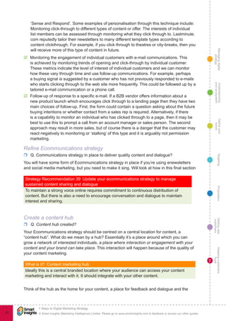 Managingdigital
strategy
Gettingnew
customers
Keepingcustomers
loyal
PropositionTargetingDefineyour
future
Understanding
yourecosystem
© Smart Insights (Marketing Intelligence) Limited. Please go to www.smartinsights.com to feedback or access our other guides.
7 Steps to Digital Marketing Strategy
!
81
7
‘Sense and Respond’. Some examples of personalisation through this technique include:
Monitoring click-through to different types of content or offer. The interests of individual
list members can be assessed through monitoring what they click through to. Lastminute.
com reputedly tailor their newsletters to many different template types according to
content clickthrough. For example, if you click through to theatres or city-breaks, then you
will receive more of this type of content in future.
þþ Monitoring the engagement of individual customers with e-mail communications. This
is achieved by monitoring trends of opening and click-through by individual customer.
These metrics indicate the level of interest of individual customers and we can monitor
how these vary through time and use follow-up communications. For example, perhaps
a buying signal is suggested by a customer who has not previously responded to e-mails
who starts clicking through to the web site more frequently. This could be followed up by a
tailored e-mail communication or a phone call.
þþ Follow-up of response to a specific e-mail. If a B2B vendor offers information about a
new product launch which encourages click through to a landing page then they have two
main choices of follow-up. First, the form could contain a question asking about the future
buying intentions or whether contact from a sales rep is required. Alternatively, if there
is a capability to monitor an individual who has clicked through to a page, then it may be
best to use this to prompt a call from an account manager or sales person. The second
approach may result in more sales, but of course there is a danger that the customer may
react negatively to monitoring or ‘stalking’ of this type and it is arguably not permission
marketing.
Refine Ecommunications strategy
rr Q. Communications strategy in place to deliver quality content and dialogue?
You will have some form of Ecommunications strategy in place if you’re using enewsletters
and social media marketing, but you need to make it sing. Will look at how in this final section
Strategy Recommendation 39  Update your ecommunications strategy to manage
sustained content sharing and dialogue
To maintain a strong voice online requires commitment to continuous distribution of
content. But there is also a need to encourage conversation and dialogue to maintain
interest and sharing.
Create a content hub
rr Q. Content hub created?
Your Ecommunications strategy should be centred on a central location for content, a
“content hub”. What do we mean by a hub? Essentially it’s a place around which you can
grow a network of interested individuals, a place where interaction or engagement with your
content and your brand can take place. This interaction will happen because of the quality of
your content marketing.
What is it?  Content marketing hub
Ideally this is a central branded location where your audience can access your content
marketing and interact with it. It should integrate with your other content.
Think of the hub as the home for your content, a place for feedback and dialogue and the
 