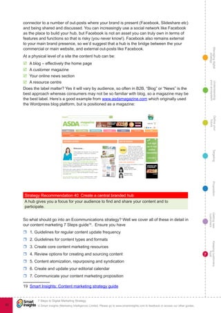 Managingdigital
strategy
Gettingnew
customers
Keepingcustomers
loyal
PropositionTargetingDefineyour
future
Understanding
yourecosystem
© Smart Insights (Marketing Intelligence) Limited. Please go to www.smartinsights.com to feedback or access our other guides.
7 Steps to Digital Marketing Strategy
!
82
7
connector to a number of out-posts where your brand is present (Facebook, Slideshare etc)
and being shared and discussed. You can increasingly use a social network like Facebook
as the place to build your hub, but Facebook is not an asset you can truly own in terms of
features and functions so that is risky (you never know!). Facebook also remains external
to your main brand presence, so we’d suggest that a hub is the bridge between the your
commercial or main website, and external out-posts like Facebook.
At a physical level of a site the content hub can be:
þþ A blog – effectively the home page
þþ A customer magazine
þþ Your online news section
þþ A resource centre
Does the label matter? Yes it will vary by audience, so often in B2B, “Blog” or “News” is the
best approach whereas consumers may not be so familiar with blog, so a magazine may be
the best label. Here’s a good example from www.asdamagazine.com which originally used
the Wordpress blog platform, but is positioned as a magazine:
Strategy Recommendation 40  Create a central branded hub
A hub gives you a focus for your audience to find and share your content and to
participate.
So what should go into an Ecommunications strategy? Well we cover all of these in detail in
our content marketing 7 Steps guide19
. Ensure you have
rr 1. Guidelines for regular content update frequency
rr 2. Guidelines for content types and formats
rr 3. Create core content marketing resources
rr 4. Review options for creating and sourcing content
rr 5. Content atomization, repurposing and syndication
rr 6. Create and update your editorial calendar
rr 7. Communicate your content marketing proposition
19  Smart Insights: Content marketing strategy guide
 