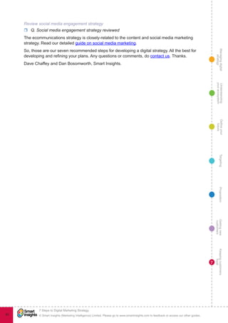 Managingdigital
strategy
Gettingnew
customers
Keepingcustomers
loyal
PropositionTargetingDefineyour
future
Understanding
yourecosystem
© Smart Insights (Marketing Intelligence) Limited. Please go to www.smartinsights.com to feedback or access our other guides.
7 Steps to Digital Marketing Strategy
!
83
7
Review social media engagement strategy
rr Q. Social media engagement strategy reviewed
The ecommunications strategy is closely-related to the content and social media marketing
strategy. Read our detailed guide on social media marketing.
So, those are our seven recommended steps for developing a digital strategy. All the best for
developing and refining your plans. Any questions or comments, do contact us. Thanks.
Dave Chaffey and Dan Bosomworth, Smart Insights.
 