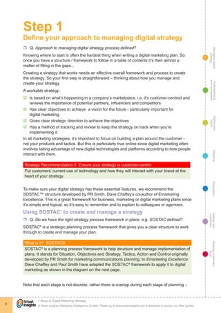 Managingdigital
strategy
Gettingnew
customers
Keepingcustomers
loyal
PropositionTargetingDefineyour
future
Understanding
yourecosystem
© Smart Insights (Marketing Intelligence) Limited. Please go to www.smartinsights.com to feedback or access our other guides.
7 Steps to Digital Marketing Strategy
!
9
1
Step 1
Define your approach to managing digital strategy
rr Q. Approach to managing digital strategy process defined?
Knowing where to start is often the hardest thing when writing a digital marketing plan. So
once you have a structure / framework to follow in a table of contents it’s then almost a
matter of filling in the gaps... 
Creating a strategy that works needs an effective overall framework and process to create
the strategy. So your first step is straightforward – thinking about how you manage and
create your strategy.
A workable strategy:
þþ Is based on what’s happening in a company’s marketplace, i.e. it’s customer-centred and
reviews the importance of potential partners, influencers and competitors
þþ Has clear objectives to achieve a vision for the future - particularly important for
digital marketing
þþ Gives clear strategic direction to achieve the objectives
þþ Has a method of tracking and review to keep the strategy on track when you’re
implementing it.
In all marketing strategies, it’s important to focus on building a plan around the customer -
not your products and tactics. But this is particularly true online since digital marketing often
involves taking advantage of new digital technologies and platforms according to how people
interact with them.
Strategy Recommendation 5  Ensure your strategy is customer-centric
Put customers’ current use of technology and how they will interact with your brand at the
heart of your strategy.
To make sure your digital strategy has these essential features, we recommend the
SOSTAC™ structure developed by PR Smith, Dave Chaffey’s co-author of Emarketing
Excellence. This is a great framework for business, marketing or digital marketing plans since
it’s simple and logical, so it’s easy to remember and to explain to colleagues or agencies.
Using SOSTAC®
to create and manage a strategy
rr Q. Do we have the right strategy process framework in place, e.g. SOSTAC defined?
SOSTAC®
is a strategic planning process framework that gives you a clear structure to work
through to create and manage your plan.
What is it?  SOSTAC®
SOSTAC®
is a planning process framework to help structure and manage implementation of
plans. It stands for Situation, Objectives and Strategy, Tactics, Action and Control originally
developed by PR Smith for marketing communications planning. In Emarketing Excellence
Dave Chaffey and Paul Smith have adapted the SOSTAC®
framework to apply it to digital
marketing as shown in the diagram on the next page.
Note that each stage is not discrete, rather there is overlap during each stage of planning –
 
