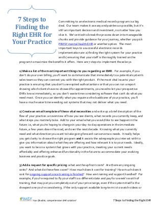 Your flexible, comprehensive EHR solution! 7 Steps to Finding the Right EHR
Committing to an electronic medical records program is a big
deal. Our team makes it as easy and painless as possible, but it’s
still an important decision and investment, no matter how you
slice it. We’ve tried to break the process down into manageable
chunks and provide guidance for your journey, whether you pick
PIMSY mental health EHR or another option. The most
important keys to a successful electronic records
implementation are a) finding the right system for your practice
and b) ensuring that your staff is thoroughly trained on the
program to maximize the benefits it offers. Here are 7 steps to implement those keys:
1) Make a list of the most important things to you regarding an EMR. For example, if you
don’t do your own billing, you’ll want to communicate that immediately to a potential system’s
sales team so they can connect you with the right product. If the most vital issue to your
practice is ensuring that you don’t use expired authorizations or that you can run a report
showing which clients have no-showed for appointments, you need to let your prospective
EHRs know immediately, so you don’t waste time considering software that can’t do what you
need most. Once you can identify what you require as the backbone of your practice, you’ll
have a much easier time weeding out systems that may not deliver what you need.
2) Create an email template of these vital necessities and write up a brief description of the
flow of your practice: an overview of how you see clients, what records you currently keep, and
what steps you routinely take. Add to your email what you would like to see happen in the
future: ie, what you’re hoping to change in your day-to-day operations in the immediate
future, a few years down the road, and over the next decade. Knowing what you currently
need and what direction you want to take going forward can serve two needs. It really helps
you get clarity to choose the right program and it assists the salespeople you interact with to
give you information about what they are offering and how relevant it is to your needs. Ideally,
you want to be on a system that grows with your practice, meeting your current needs
affordably and offering enhanced functionality in the future to accommodate your evolving
business and practice goals.
3) Add a request for specific pricing: what are the upfront costs? Are there any ongoing
costs? And what do these fees cover? How much does it cost for training? How much does it
cost for ongoing support once training is finished? How are training and support handled? For
example, if you’re required to fly your staff to a different state and pay for a week’s worth of
training, that may put you completely out of your price range, even if the system itself is the
cheapest one you’re considering. If the only support available long-term is to watch videos or
7 Steps to
Finding the
Right EHR for
Your Practice
 